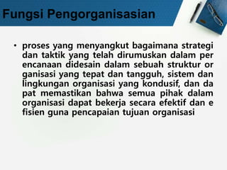 Fungsi Pengorganisasian
• proses yang menyangkut bagaimana strategi
dan taktik yang telah dirumuskan dalam per
encanaan didesain dalam sebuah struktur or
ganisasi yang tepat dan tangguh, sistem dan
lingkungan organisasi yang kondusif, dan da
pat memastikan bahwa semua pihak dalam
organisasi dapat bekerja secara efektif dan e
fisien guna pencapaian tujuan organisasi
 