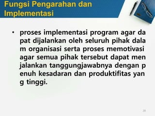 28
Fungsi Pengarahan dan
Implementasi
• proses implementasi program agar da
pat dijalankan oleh seluruh pihak dala
m organisasi serta proses memotivasi
agar semua pihak tersebut dapat men
jalankan tanggungjawabnya dengan p
enuh kesadaran dan produktifitas yan
g tinggi.
 