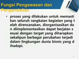 31
Fungsi Pengawasan dan
Pengendalian
• proses yang dilakukan untuk memasti
kan seluruh rangkaian kegiatan yang t
elah direncanakan, diorganisasikan da
n diimplementasikan dapat berjalan s
esuai dengan target yang diharapkan
sekalipun berbagai perubahan terjadi
dalam lingkungan dunia bisnis yang d
ihadapi.
 