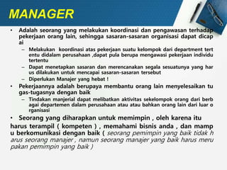 MANAGER
• Adalah seorang yang melakukan koordinasi dan pengawasan terhadap
pekerjaan orang lain, sehingga sasaran-sasaran organisasi dapat dicap
ai
– Melakukan koordinasi atas pekerjaan suatu kelompok dari department tert
entu didalam perusahaan ,dapat pula berupa mengawasi pekerjaan individu
tertentu
– Dapat menetapkan sasaran dan merencanakan segala sesuatunya yang har
us dilakukan untuk mencapai sasaran-sasaran tersebut
– Diperlukan Manajer yang hebat !
• Pekerjaannya adalah berupaya membantu orang lain menyelesaikan tu
gas-tugasnya dengan baik
– Tindakan manjerial dapat melibatkan aktivitas sekelompok orang dari berb
agai departemen dalam perusahaan atau atau bahkan orang lain dari luar o
rganisasi
• Seorang yang diharapkan untuk memimpin , oleh karena itu
harus terampil ( kompeten ) , memahami bisnis anda , dan mamp
u berkomunikasi dengan baik ( seorang pemimpin yang baik tidak h
arus seorang manajer , namun seorang manajer yang baik harus meru
pakan pemimpin yang baik )
 