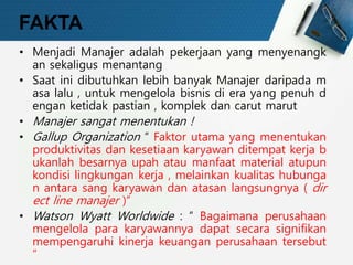 FAKTA
• Menjadi Manajer adalah pekerjaan yang menyenangk
an sekaligus menantang
• Saat ini dibutuhkan lebih banyak Manajer daripada m
asa lalu , untuk mengelola bisnis di era yang penuh d
engan ketidak pastian , komplek dan carut marut
• Manajer sangat menentukan !
• Gallup Organization “ Faktor utama yang menentukan
produktivitas dan kesetiaan karyawan ditempat kerja b
ukanlah besarnya upah atau manfaat material atupun
kondisi lingkungan kerja , melainkan kualitas hubunga
n antara sang karyawan dan atasan langsungnya ( dir
ect line manajer )”
• Watson Wyatt Worldwide : “ Bagaimana perusahaan
mengelola para karyawannya dapat secara signifikan
mempengaruhi kinerja keuangan perusahaan tersebut
”
 