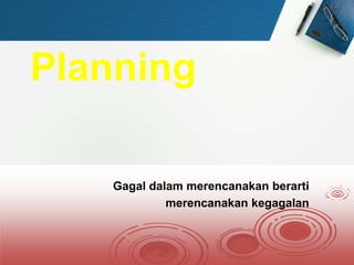 Planning
Gagal dalam merencanakan berarti
merencanakan kegagalan
 