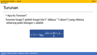 MATEMATIKA TEKNIK 1 | GANJIL
2023/2024
JURUSAN TEKNIK ELEKTRO | FAKULTAS TEKNIK | UNIVERSITAS
Turunan
DMW
• Apa itu Turunan?
Turunan fungsi f adalah fungsi lain f’ (dibaca “ f aksen”) yang nilainya
sebarang pada bilangan c adalah
f '(c) = lim
f (c + h) - f
(c)
h
h®0
 