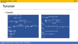 MATEMATIKA TEKNIK 1 | GANJIL
2023/2024
JURUSAN TEKNIK ELEKTRO | FAKULTAS TEKNIK | UNIVERSITAS
Turunan
DMW
f '(c) = lim
f (c + h) - f (c)
h
h®0
• Contoh:
f ( x ) = 13 x - 6
f '(4) = ???
f (4 + h ) -
f (4)
é 3
ù (
(c + h) +
û
7(c + h) - c 3
+7c )
f '(4) = lim ë
h
h ® 0
h
=
lim
h®0
7c 7h c 7c
3
-
lim =
éë13 ( 4 + h ) - 6 ùû - éë13 (4 ) -
6 û ù
h
h ® 0
=
lim
h®0
= lim 13h =
lim
h
h ® 0
c3
+ 3c2
h + 3ch2
+ h3
+ + -
h
3c2
h + 3ch2
+ h3
+ 7h
h
h®0
= lim 13
h ® 0
= 13
= lim 3c2
+ 3ch + h2
+
7
h®0
= 3c2
+ 7
 