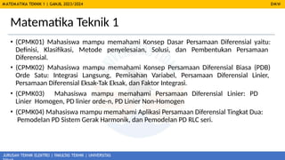 MATEMATIKA TEKNIK 1 | GANJIL 2023/2024 DMW
JURUSAN TEKNIK ELEKTRO | FAKULTAS TEKNIK | UNIVERSITAS
Matematika Teknik 1
• (CPMK01) Mahasiswa mampu memahami Konsep Dasar Persamaan Diferensial yaitu:
Definisi, Klasifikasi, Metode penyelesaian, Solusi, dan Pembentukan Persamaan
Diferensial.
• (CPMK02) Mahasiswa mampu memahami Konsep Persamaan Diferensial Biasa (PDB)
Orde Satu: Integrasi Langsung, Pemisahan Variabel, Persamaan Diferensial Linier,
Persamaan Diferensial Eksak-Tak Eksak, dan Faktor Integrasi.
• (CPMK03) Mahasiswa mampu memahami Persamaan Diferensial Linier: PD
Linier Homogen, PD linier orde-n, PD Linier Non-Homogen
• (CPMK04) Mahasiswa mampu memahami Aplikasi Persamaan Diferensial Tingkat Dua:
Pemodelan PD Sistem Gerak Harmonik, dan Pemodelan PD RLC seri.
 