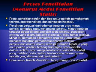 PPrroosseess PPeenneelliittaaiiaann 
((MMeennuurruutt MMooddeell PPeenneelliittiiaann 
SSttaattiiss)) 
 PPrroosseess ppeenneelliittiiaann tteerrddiirrii ddaarrii ttiiggaa uunnssuurr ppookkookk:: ppeemmaahhaammaann 
tteeoorreettiiss,, ooppeerraassiioonnaalliissaassii,, ddaann ppeenngguujjiiaann hhiippootteessiiss.. 
 PPeenneelliittiiaann bbeerraawwaall ddaarrii aaddaannyyaa ggaaggaassaann aattaauu mmiinnaatt 
ppeenneelliittii tteerrhhaaddaapp ssuuaattuu ffeennoommeennaa tteerrtteennttuu.. MMiinnaatt//ggaaggaassaann 
tteerrsseebbuutt ddaappaatt ddiirraannggssaanngg oolleehh tteeoorrii tteerrtteennttuu,, ppeenneelliittiiaann 
eemmppiirriiss yyaanngg ddiillaakkuukkaann oolleehh oorraanngg llaaiinn,, aattaauu ffaakkttoorr llaaiinnnnyyaa.. 
MMiinnaatt iittuu kkeemmuuddiiaann ddiillaannjjuuttkkaann ddeennggaann uussaahhaa uunnttuukk 
mmeennggeemm--bbaannggkkaann ppeemmaahhaammaann tteeoorreettiiss mmeellaalluuii 
ppeennyyuussuunnaann aassuummssii--aassuummssii sseerrttaa ppeerruummuussaann hhiippootteessiiss yyaanngg 
mmeerruuppaakkaann pprreeddiikkssii tteennttaanngg hhuubbuunnggaann aannttaarrvvaarriiaabbeell 
ddaallaamm rreeaalliittaass,, aattaauu mmeennggiinnvveennttaarriissaassii vvaarriiaabbeell--vvaarriiaabbeell 
yyaanngg mmeelleekkaatt ppaaddaa rreeaalliittaass bbeerrddaassaarrkkaann aassuummssii--aassuummssii 
tteeoorreettiiss yyaanngg ddiissuussuunn ddaarrii tteeoorrii tteerrtteennttuu.. 
 UUnnssuurr--uunnssuurr PPookkookk PPeenneelliittiiaann:: TTeeoorrii,, KKoonnsseepp,, ddaann VVaarriiaabbeell.. 
 