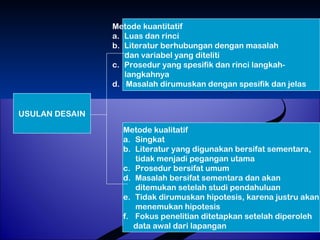 USULAN DESAIN 
Metode kuantitatif 
a. Luas dan rinci 
b. Literatur berhubungan dengan masalah 
dan variabel yang diteliti 
c. Prosedur yang spesifik dan rinci langkah-langkahnya 
d. Masalah dirumuskan dengan spesifik dan jelas 
Metode kualitatif 
a. Singkat 
b. Literatur yang digunakan bersifat sementara, 
tidak menjadi pegangan utama 
c. Prosedur bersifat umum 
d. Masalah bersifat sementara dan akan 
ditemukan setelah studi pendahuluan 
e. Tidak dirumuskan hipotesis, karena justru akan 
menemukan hipotesis 
f. Fokus penelitian ditetapkan setelah diperoleh 
data awal dari lapangan 
 