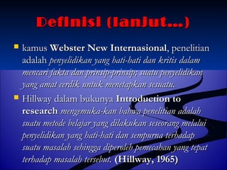 DDeeffiinniissii ((llaannjjuutt……)) 
 kkaammuuss WWeebbsstteerr NNeeww IInntteerrnnaassiioonnaall,, ppeenneelliittiiaann 
aaddaallaahh ppeennyyeelliiddiikkaann yyaanngg hhaattii--hhaattii ddaann kkrriittiiss ddaallaamm 
mmeennccaarrii ffaakkttaa ddaann pprriinnssiipp--pprriinnssiipp;; ssuuaattuu ppeennyyeelliiddiikkaann 
yyaanngg aammaatt cceerrddiikk uunnttuukk mmeenneettaappkkaann sseessuuaattuu.. 
 HHiillllwwaayy ddaallaamm bbuukkuunnyyaa IInnttrroodduuccttiioonn ttoo 
rreesseeaarrcchh mmeennggeemmuukkaa--kkaann bbaahhwwaa ppeenneelliittiiaann aaddaallaahh 
ssuuaattuu mmeettooddee bbeellaajjaarr yyaanngg ddiillaakkuukkaann sseesseeoorraanngg mmeellaalluuii 
ppeennyyeelliiddiikkaann yyaanngg hhaattii--hhaattii ddaann sseemmppuurrnnaa tteerrhhaaddaapp 
ssuuaattuu mmaassaallaahh sseehhiinnggggaa ddiippeerroolleehh ppeemmeeccaahhaann yyaanngg tteeppaatt 
tteerrhhaaddaapp mmaassaallaahh tteerrsseebbuutt.. ((HHiillllwwaayy,, 11996655)) 
 