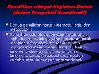 Penelitian sseebbaaggaaii KKeeggiiaattaann IIllmmiiaahh 
((ddaallaamm PPeerrssppeekkttiiff KKuuaannttiittaattiiff)) 
 UUppaayyaa ppeenneelliittiiaann hhaarruuss:: ssiisstteemmaattiiss,, llooggiiss,, ddaann 
mmeettooddoollooggiiss.. 
 PPeenneelliittiiaann aaddaallaahh uuppaayyaa yyaanngg ssiisstteemmaattiiss,, 
llooggiiss,, ddaann mmeettooddoollooggiiss yyaanngg bbeerrttuujjuuaann uunnttuukk 
mmeennggiiddeennttiiffiikkaassiikkaann,, mmeennddeesskkrriippssiikkaann,, 
mmeennggeekkssppllaannaassiikkaann,, ddaann mmeemmpprreeddiikkssiikkaann 
ffeennoommeennaa ddeennggaann ccaarraa mmeemmaannddaanngg 
ffeennoommeennaa tteerrsseebbuutt sseebbaaggaaii sseekkuummppuullaann 
vvaarriiaabbeell aattaauu hhuubbuunnggaann aannttaarrvvaarriiaabbeell.. 
 
