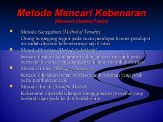 MMeettooddee MMeennccaarrii KKeebbeennaarraann 
((MMeennuurruutt CChhaarrlleess PPiieerrccee)) 
 MMeettooddee KKeetteegguuhhaann ((MMeetthhoodd ooff TTeennaacciittyy)) 
OOrraanngg bbeerrppeeggaanngg tteegguuhh ppaaddaa ssuuaattuu ppeennddaappaatt kkaarreennaa ppeennddaappaatt 
iittuu ssuuddaahh ddiiyyaakkiinnii kkeebbeennaarraannnnyyaa sseejjaakk llaammaa.. 
 MMeettooddee OOttoorriittaass ((MMeetthhoodd ooff AAuutthhoorriittyy)) 
SSeessuuaattuu ddiiyyaakkiinnii kkeebbeennaarraannnnyyaa ddeennggaann ccaarraa mmeerruujjuukk ppaaddaa 
ppeerrnnyyaattaaaann oorraanngg yyaanngg ddiiaannggggaapp aahhllii aattaauu mmeemmiilliikkii oottoorriittaass.. 
 MMeettooddee IInnttuuiissii ((MMeetthhoodd ooff IInnssttuuiittiioonn)) 
SSeessuuaattuu ddiikkaattaakkaann bbeennaarr bbeerrddaassaarrkkaann kkaayyaakkiinnaann yyaanngg ttiiddaakk 
ppeerrlluu ppeemmbbuukkttiiaann llaaggii.. 
 MMeettooddee IIllmmiiaahh ((SScciieennttiiffiicc MMeetthhoodd)) 
KKeebbeennaarraann ddiippeerroolleehh ddeennggaann mmeenngggguunnaakkaann pprroosseedduurr yyaanngg 
bbeerrllaannddaasskkaann ppaaddaa kkaaiiddaahh--kkaaiiddaahh iillmmuu.. 
 