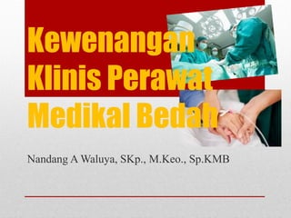 Nandang A Waluya, SKp., M.Keo., Sp.KMB
Kewenangan
Klinis Perawat
Medikal Bedah
 
