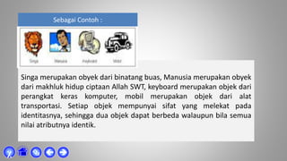 Sebagai Contoh :
Singa merupakan obyek dari binatang buas, Manusia merupakan obyek
dari makhluk hidup ciptaan Allah SWT, keyboard merupakan objek dari
perangkat keras komputer, mobil merupakan objek dari alat
transportasi. Setiap objek mempunyai sifat yang melekat pada
identitasnya, sehingga dua objek dapat berbeda walaupun bila semua
nilai atributnya identik.



χ
 