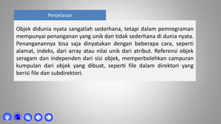 Penjelasan
Objek didunia nyata sangatlah sederhana, tetapi dalam pemrograman
mempunyai penanganan yang unik dan tidak sederhana di dunia nyata.
Penanganannya bisa saja dinyatakan dengan beberapa cara, seperti
alamat, indeks, dari array atau nilai unik dari atribut. Referensi objek
seragam dan independen dari sisi objek, memperbolehkan campuran
kumpulan dari objek yang dibuat, seperti file dalam direktori yang
berisi file dan subdirektori.



χ
 