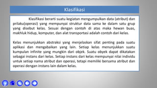 Klasifikasi



χ
Klasifikasi berarti suatu kegiatan mengumpulkan data (atribut) dan
prilaku(operasi) yang mempunyai struktur data sama ke dalam satu grup
yang disebut kelas. Sesuai dengan contoh di atas maka hewan buas,
makhluk hidup, komputer, dan alat transportasi adalah contoh dari kelas.
Kelas menunjukkan abstraksi yang menjelaskan sifat penting pada suatu
aplikasi dan mengabaikan yang lain. Setiap kelas menunjukkan suatu
kumpulan infinite yang mungkin dari objek. Suatu obyek dapat dikatakan
sebagai instans dari kelas. Setiap instans dari kelas mempunyai nilai individu
untuk setiap nama atribut dan operasi, tetapi memiliki bersama atribut dan
operasi dengan instans lain dalam kelas.
 