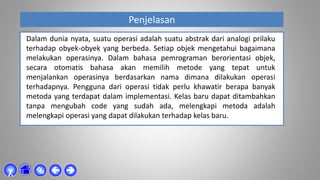 Penjelasan



χ
Dalam dunia nyata, suatu operasi adalah suatu abstrak dari analogi prilaku
terhadap obyek-obyek yang berbeda. Setiap objek mengetahui bagaimana
melakukan operasinya. Dalam bahasa pemrograman berorientasi objek,
secara otomatis bahasa akan memilih metode yang tepat untuk
menjalankan operasinya berdasarkan nama dimana dilakukan operasi
terhadapnya. Pengguna dari operasi tidak perlu khawatir berapa banyak
metoda yang terdapat dalam implementasi. Kelas baru dapat ditambahkan
tanpa mengubah code yang sudah ada, melengkapi metoda adalah
melengkapi operasi yang dapat dilakukan terhadap kelas baru.
 