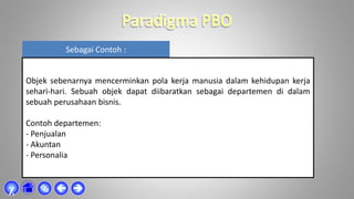 Sebagai Contoh :
Objek sebenarnya mencerminkan pola kerja manusia dalam kehidupan kerja
sehari-hari. Sebuah objek dapat diibaratkan sebagai departemen di dalam
sebuah perusahaan bisnis.
Contoh departemen:
- Penjualan
- Akuntan
- Personalia



χ
 