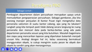 Sebagai contoh :
Pembagian departemen dalam perusahaan merupakan upaya untuk
memudahkan pengoperasian perusahaan. Sebagai gambaran, jika kita
seorang manajer penjualan di Kantor Pusat ingin mengetahui data
personalia salesmen di suatu kantor cabang, apa yang ita lakukan?
Langkah yang kita tempuh pasti tidak datang secara langsung ke ruang
personalia dan mencari data pada berkas-berkas yang ada pada
departemen personalia sesuai yang kita butuhkan. Masalah bagaimana
dan siapa yang mencarikan laporan yang diperlukan bukanlah menjadi
urusan kita. Analogi dengan hal ini, kalau seseorang bermaksud
menggunakan obyek, ia cukup mengirim suatu pesan ke obyek dan
obyek itu sendiri yang akan menanganinya.



χ
 