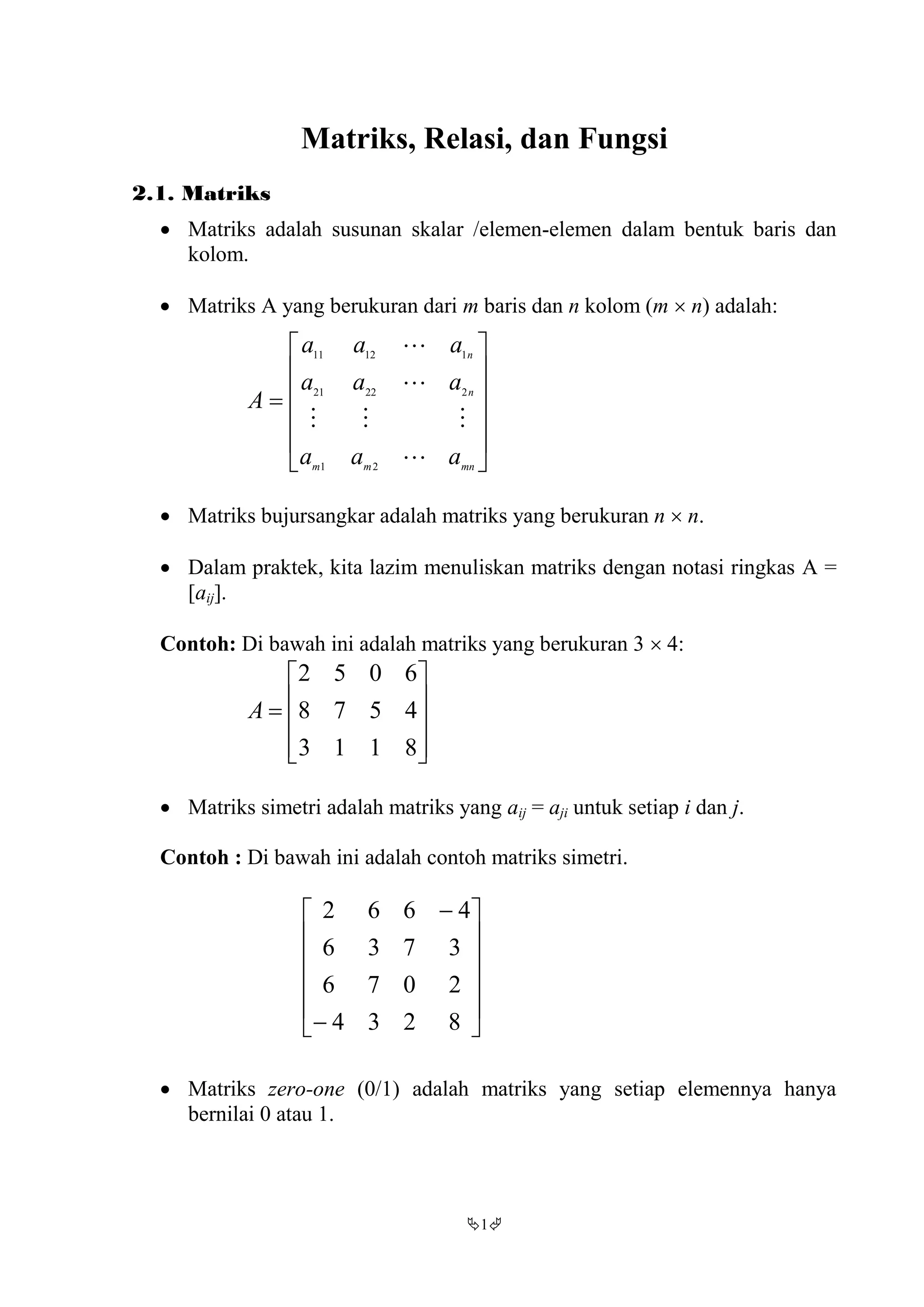 1
Matriks, Relasi, dan Fungsi
2.1. Matriks
 Matriks adalah susunan skalar /elemen-elemen dalam bentuk baris dan
kolom.
 Matriks A yang berukuran dari m baris dan n kolom (m  n) adalah:













mnmm
n
n
aaa
aaa
aaa
A




21
22221
11211
 Matriks bujursangkar adalah matriks yang berukuran n  n.
 Dalam praktek, kita lazim menuliskan matriks dengan notasi ringkas A =
[aij].
Contoh: Di bawah ini adalah matriks yang berukuran 3  4:











8113
4578
6052
A
 Matriks simetri adalah matriks yang aij = aji untuk setiap i dan j.
Contoh : Di bawah ini adalah contoh matriks simetri.














8234
2076
3736
4662
 Matriks zero-one (0/1) adalah matriks yang setiap elemennya hanya
bernilai 0 atau 1.
 