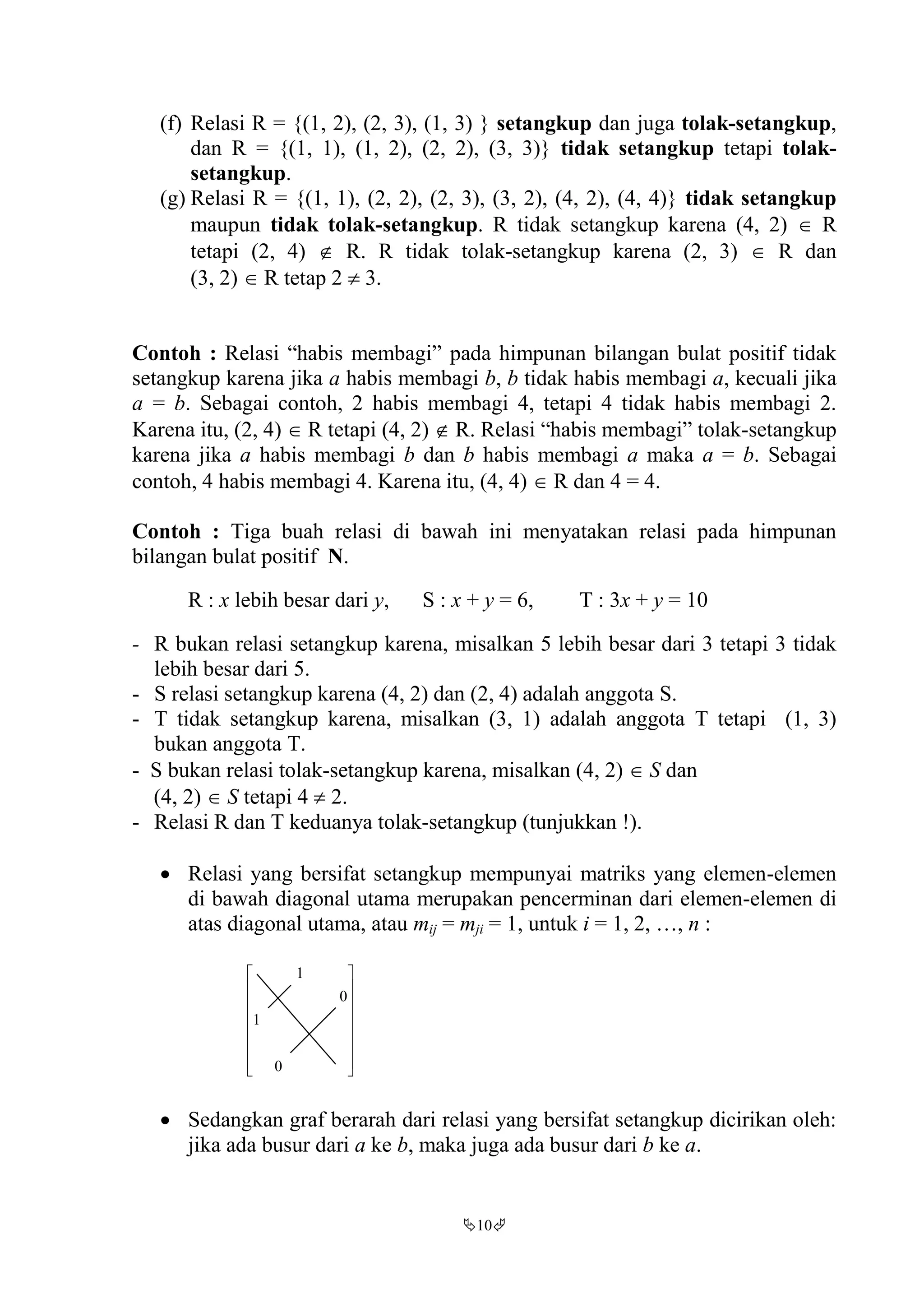 10
(f) Relasi R = {(1, 2), (2, 3), (1, 3) } setangkup dan juga tolak-setangkup,
dan R = {(1, 1), (1, 2), (2, 2), (3, 3)} tidak setangkup tetapi tolak-
setangkup.
(g) Relasi R = {(1, 1), (2, 2), (2, 3), (3, 2), (4, 2), (4, 4)} tidak setangkup
maupun tidak tolak-setangkup. R tidak setangkup karena (4, 2)  R
tetapi (2, 4)  R. R tidak tolak-setangkup karena (2, 3)  R dan
(3, 2)  R tetap 2  3.
Contoh : Relasi “habis membagi” pada himpunan bilangan bulat positif tidak
setangkup karena jika a habis membagi b, b tidak habis membagi a, kecuali jika
a = b. Sebagai contoh, 2 habis membagi 4, tetapi 4 tidak habis membagi 2.
Karena itu, (2, 4)  R tetapi (4, 2)  R. Relasi “habis membagi” tolak-setangkup
karena jika a habis membagi b dan b habis membagi a maka a = b. Sebagai
contoh, 4 habis membagi 4. Karena itu, (4, 4)  R dan 4 = 4.
Contoh : Tiga buah relasi di bawah ini menyatakan relasi pada himpunan
bilangan bulat positif N.
R : x lebih besar dari y, S : x + y = 6, T : 3x + y = 10
- R bukan relasi setangkup karena, misalkan 5 lebih besar dari 3 tetapi 3 tidak
lebih besar dari 5.
- S relasi setangkup karena (4, 2) dan (2, 4) adalah anggota S.
- T tidak setangkup karena, misalkan (3, 1) adalah anggota T tetapi (1, 3)
bukan anggota T.
- S bukan relasi tolak-setangkup karena, misalkan (4, 2)  S dan
(4, 2)  S tetapi 4  2.
- Relasi R dan T keduanya tolak-setangkup (tunjukkan !).
 Relasi yang bersifat setangkup mempunyai matriks yang elemen-elemen
di bawah diagonal utama merupakan pencerminan dari elemen-elemen di
atas diagonal utama, atau mij = mji = 1, untuk i = 1, 2, …, n :
















0
1
0
1
 Sedangkan graf berarah dari relasi yang bersifat setangkup dicirikan oleh:
jika ada busur dari a ke b, maka juga ada busur dari b ke a.
 