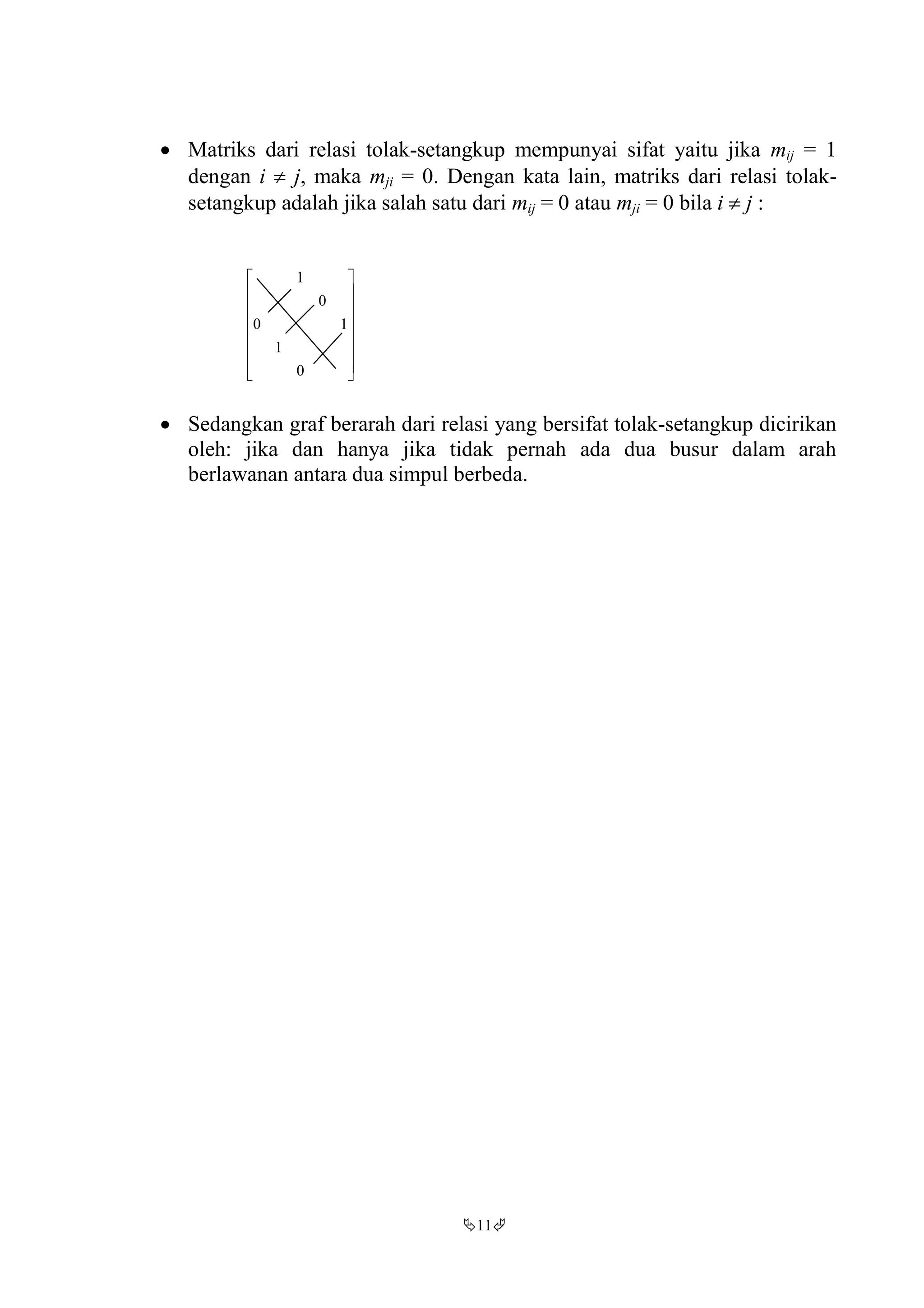 11
 Matriks dari relasi tolak-setangkup mempunyai sifat yaitu jika mij = 1
dengan i  j, maka mji = 0. Dengan kata lain, matriks dari relasi tolak-
setangkup adalah jika salah satu dari mij = 0 atau mji = 0 bila i  j :
















0
1
10
0
1
 Sedangkan graf berarah dari relasi yang bersifat tolak-setangkup dicirikan
oleh: jika dan hanya jika tidak pernah ada dua busur dalam arah
berlawanan antara dua simpul berbeda.
 