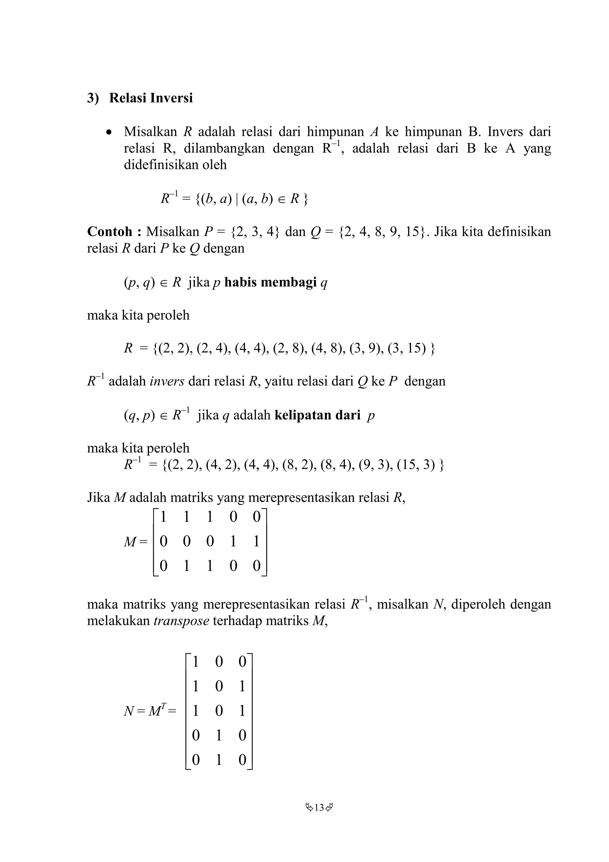 13
3) Relasi Inversi
 Misalkan R adalah relasi dari himpunan A ke himpunan B. Invers dari
relasi R, dilambangkan dengan R–1
, adalah relasi dari B ke A yang
didefinisikan oleh
R–1
= {(b, a) | (a, b)  R }
Contoh : Misalkan P = {2, 3, 4} dan Q = {2, 4, 8, 9, 15}. Jika kita definisikan
relasi R dari P ke Q dengan
(p, q)  R jika p habis membagi q
maka kita peroleh
R = {(2, 2), (2, 4), (4, 4), (2, 8), (4, 8), (3, 9), (3, 15) }
R–1
adalah invers dari relasi R, yaitu relasi dari Q ke P dengan
(q, p)  R–1
jika q adalah kelipatan dari p
maka kita peroleh
R–1
= {(2, 2), (4, 2), (4, 4), (8, 2), (8, 4), (9, 3), (15, 3) }
Jika M adalah matriks yang merepresentasikan relasi R,
M =










00110
11000
00111
maka matriks yang merepresentasikan relasi R–1
, misalkan N, diperoleh dengan
melakukan transpose terhadap matriks M,
N = MT
=
















010
010
101
101
001
 