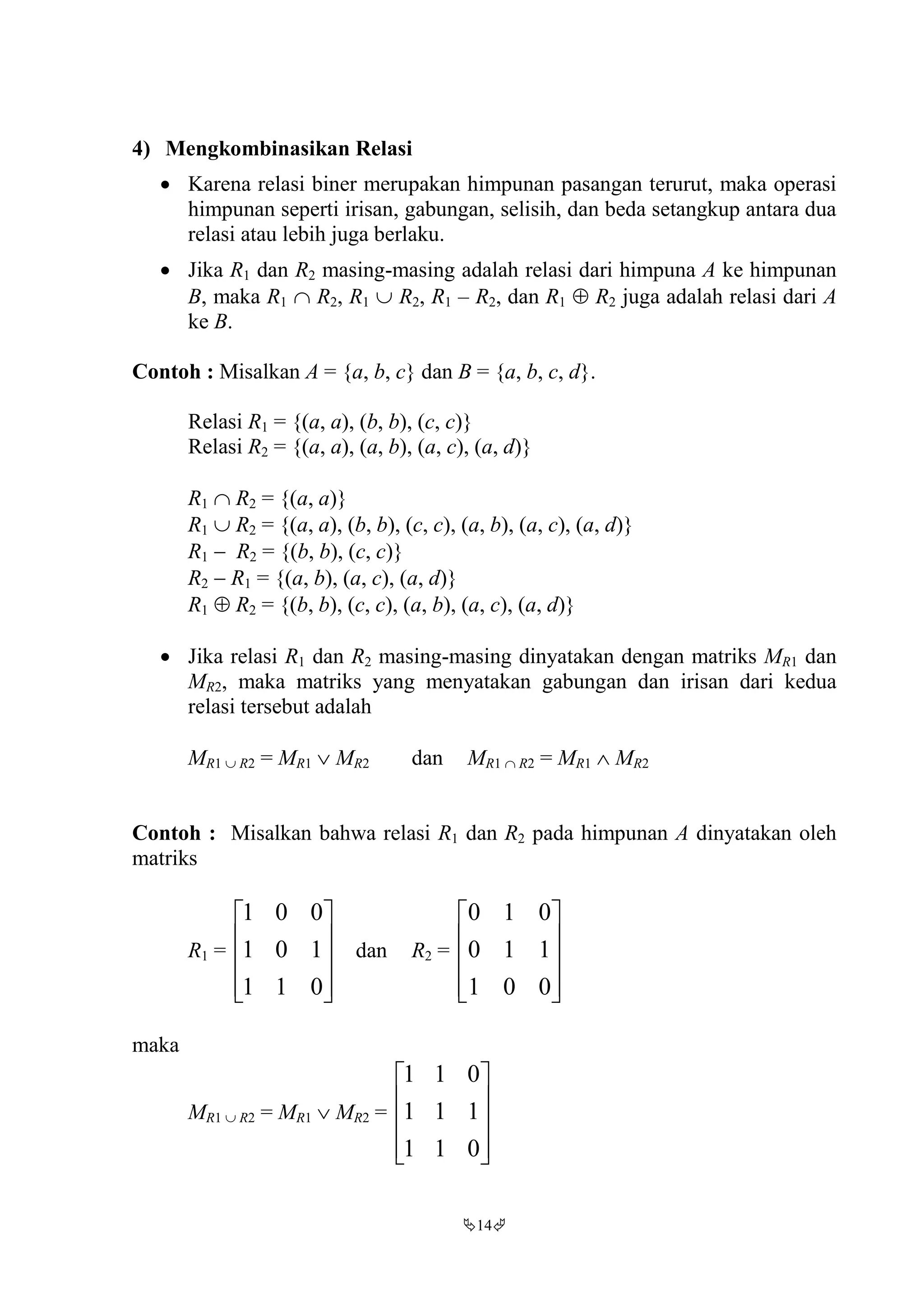 14
4) Mengkombinasikan Relasi
 Karena relasi biner merupakan himpunan pasangan terurut, maka operasi
himpunan seperti irisan, gabungan, selisih, dan beda setangkup antara dua
relasi atau lebih juga berlaku.
 Jika R1 dan R2 masing-masing adalah relasi dari himpuna A ke himpunan
B, maka R1  R2, R1  R2, R1 – R2, dan R1  R2 juga adalah relasi dari A
ke B.
Contoh : Misalkan A = {a, b, c} dan B = {a, b, c, d}.
Relasi R1 = {(a, a), (b, b), (c, c)}
Relasi R2 = {(a, a), (a, b), (a, c), (a, d)}
R1  R2 = {(a, a)}
R1  R2 = {(a, a), (b, b), (c, c), (a, b), (a, c), (a, d)}
R1  R2 = {(b, b), (c, c)}
R2  R1 = {(a, b), (a, c), (a, d)}
R1  R2 = {(b, b), (c, c), (a, b), (a, c), (a, d)}
 Jika relasi R1 dan R2 masing-masing dinyatakan dengan matriks MR1 dan
MR2, maka matriks yang menyatakan gabungan dan irisan dari kedua
relasi tersebut adalah
MR1  R2 = MR1  MR2 dan MR1  R2 = MR1  MR2
Contoh : Misalkan bahwa relasi R1 dan R2 pada himpunan A dinyatakan oleh
matriks
R1 =










011
101
001
dan R2 =










001
110
010
maka
MR1  R2 = MR1  MR2 =










011
111
011
 