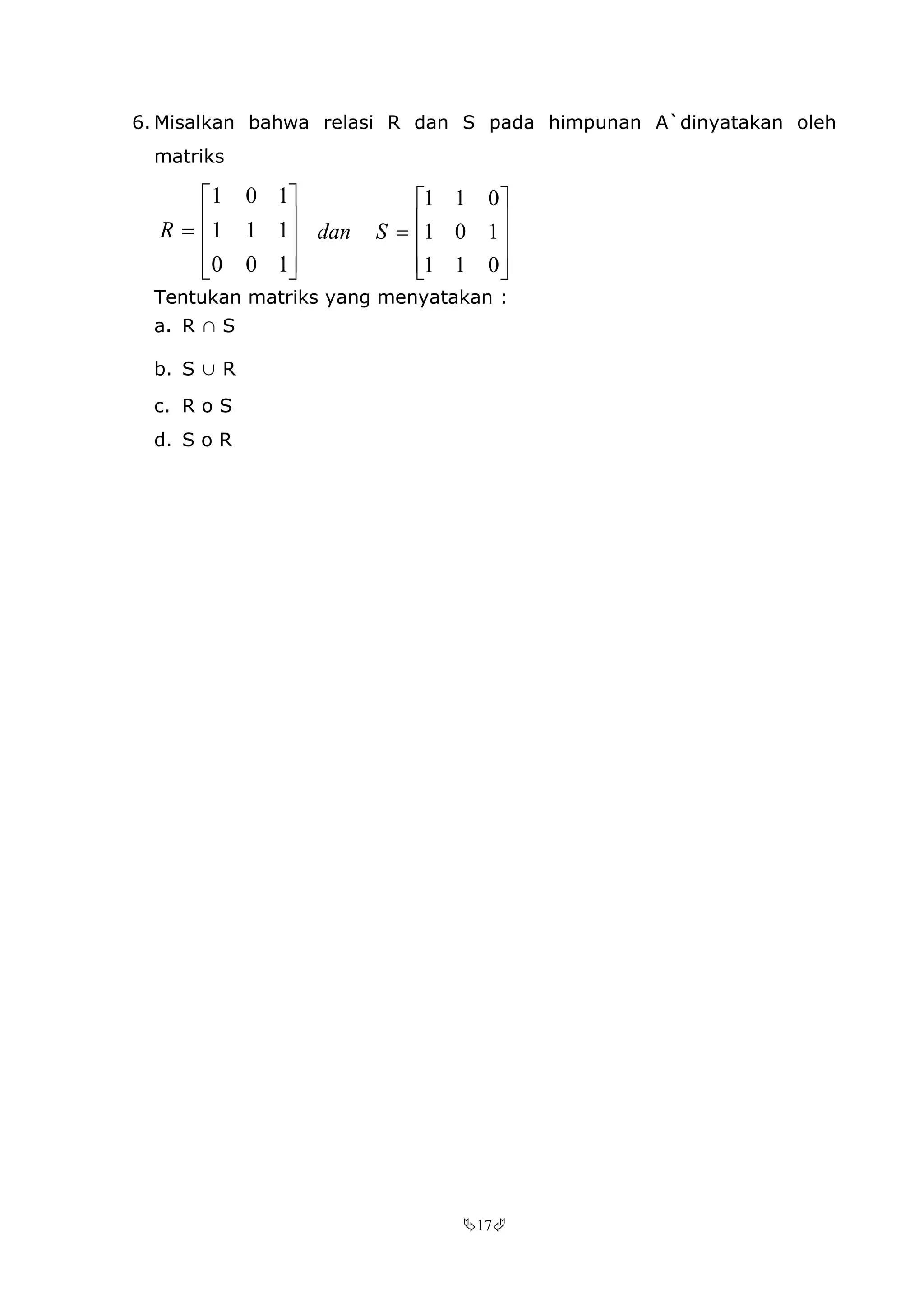 17
6. Misalkan bahwa relasi R dan S pada himpunan A`dinyatakan oleh
matriks











100
111
101
R











011
101
011
Sdan
Tentukan matriks yang menyatakan :
a. R ∩ S
b. S ∪ R
c. R o S
d. S o R
 