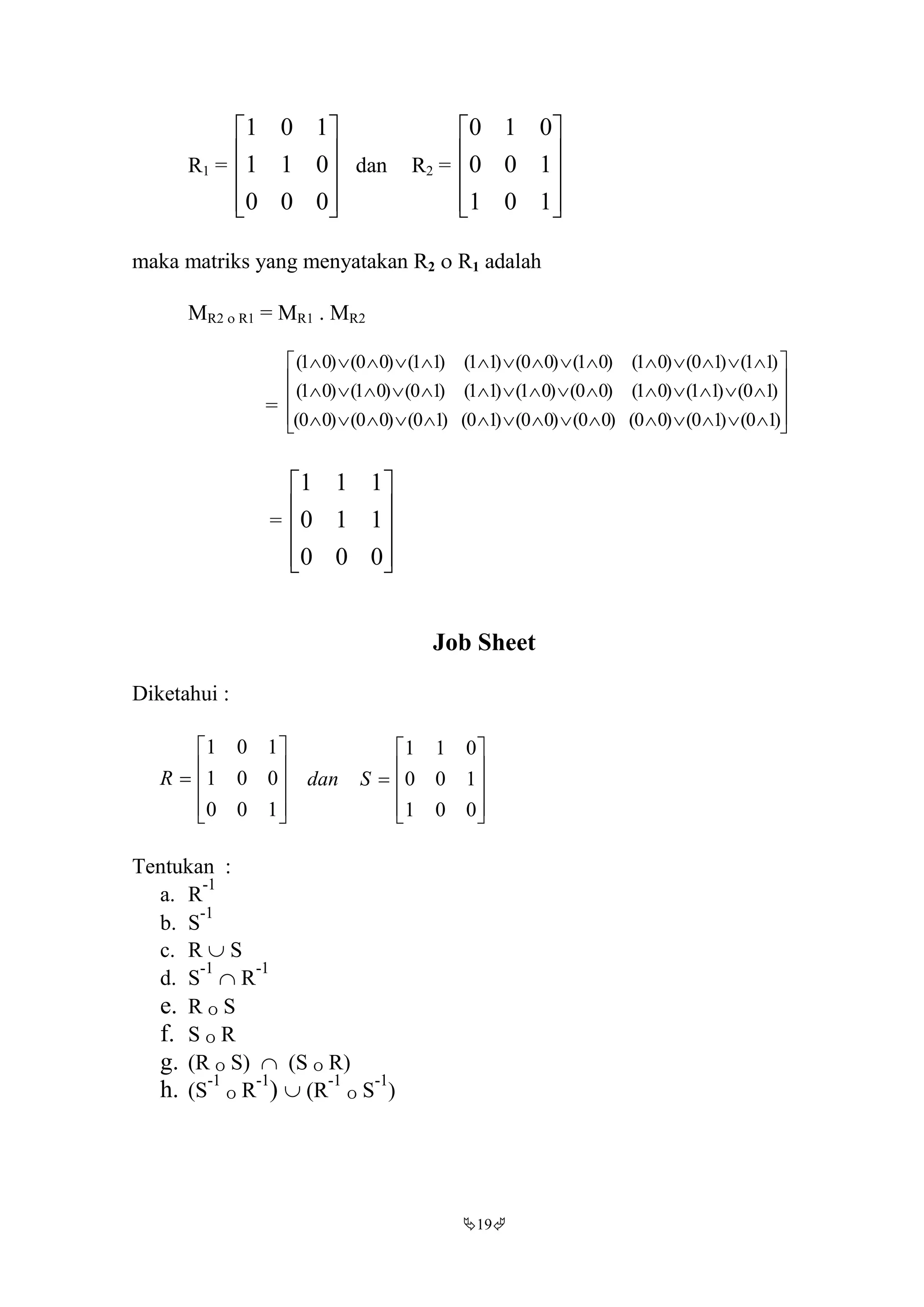 19
R1 =










000
011
101
dan R2 =










101
100
010
maka matriks yang menyatakan R2  R1 adalah
MR2  R1 = MR1 . MR2
= 












)10()10()00()00()00()10()10()00()00(
)10()11()01()00()01()11()10()01()01(
)11()10()01()01()00()11()11()00()01(
=










000
110
111
Job Sheet
Diketahui :











100
001
101
R











001
100
011
Sdan
Tentukan :
a. R
-1
b. S
-1
c. R  S
d. S
-1
 R
-1
e. R O S
f. S O R
g. (R O S)  (S O R)
h. (S
-1
O R
-1
)  (R
-1
O S
-1
)
 
