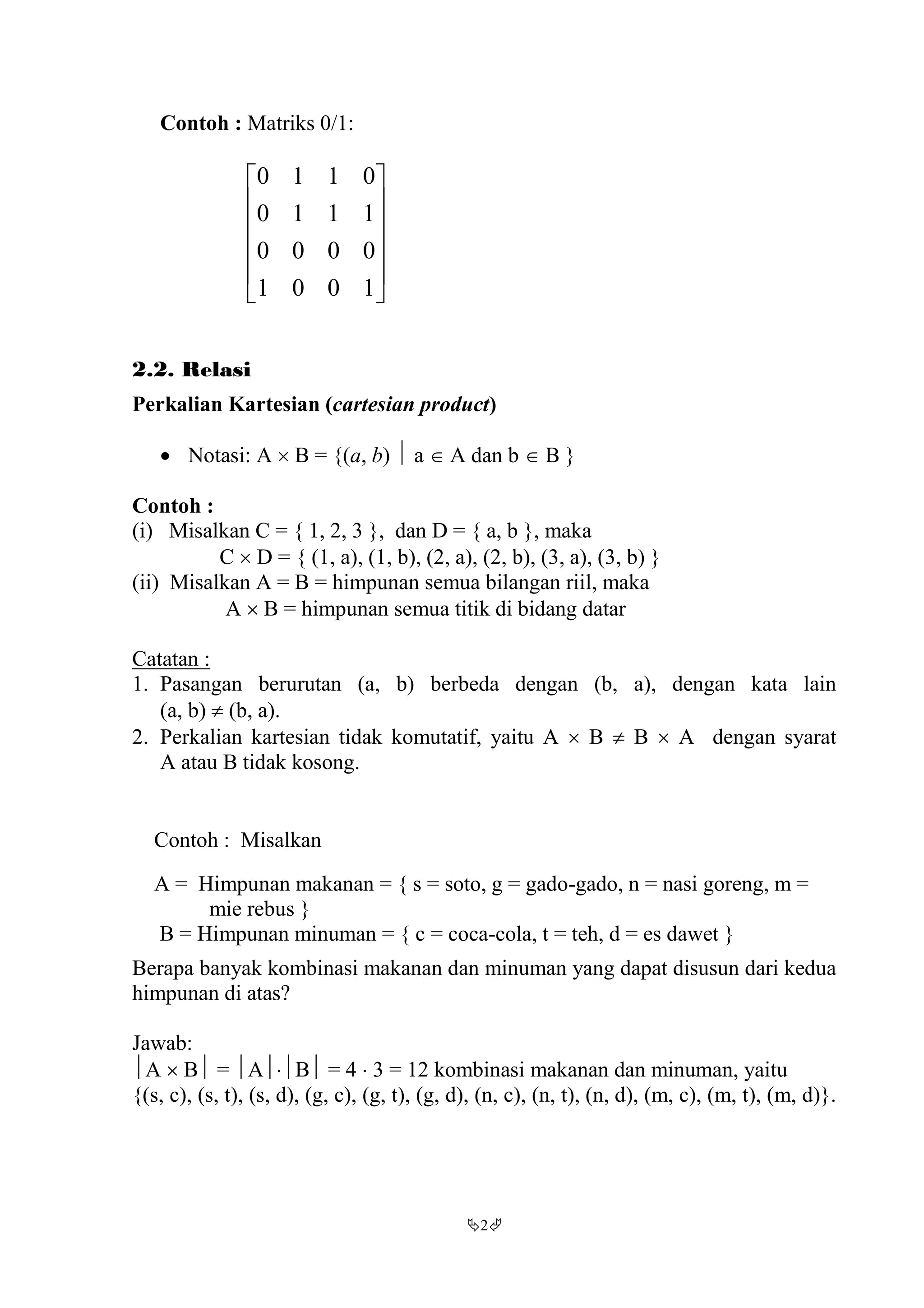 2
Contoh : Matriks 0/1:












1001
0000
1110
0110
2.2. Relasi
Perkalian Kartesian (cartesian product)
 Notasi: A  B = {(a, b)  a  A dan b  B }
Contoh :
(i) Misalkan C = { 1, 2, 3 }, dan D = { a, b }, maka
C  D = { (1, a), (1, b), (2, a), (2, b), (3, a), (3, b) }
(ii) Misalkan A = B = himpunan semua bilangan riil, maka
A  B = himpunan semua titik di bidang datar
Catatan :
1. Pasangan berurutan (a, b) berbeda dengan (b, a), dengan kata lain
(a, b)  (b, a).
2. Perkalian kartesian tidak komutatif, yaitu A  B  B  A dengan syarat
A atau B tidak kosong.
Contoh : Misalkan
A = Himpunan makanan = { s = soto, g = gado-gado, n = nasi goreng, m =
mie rebus }
B = Himpunan minuman = { c = coca-cola, t = teh, d = es dawet }
Berapa banyak kombinasi makanan dan minuman yang dapat disusun dari kedua
himpunan di atas?
Jawab:
A  B = AB = 4  3 = 12 kombinasi makanan dan minuman, yaitu
{(s, c), (s, t), (s, d), (g, c), (g, t), (g, d), (n, c), (n, t), (n, d), (m, c), (m, t), (m, d)}.
 