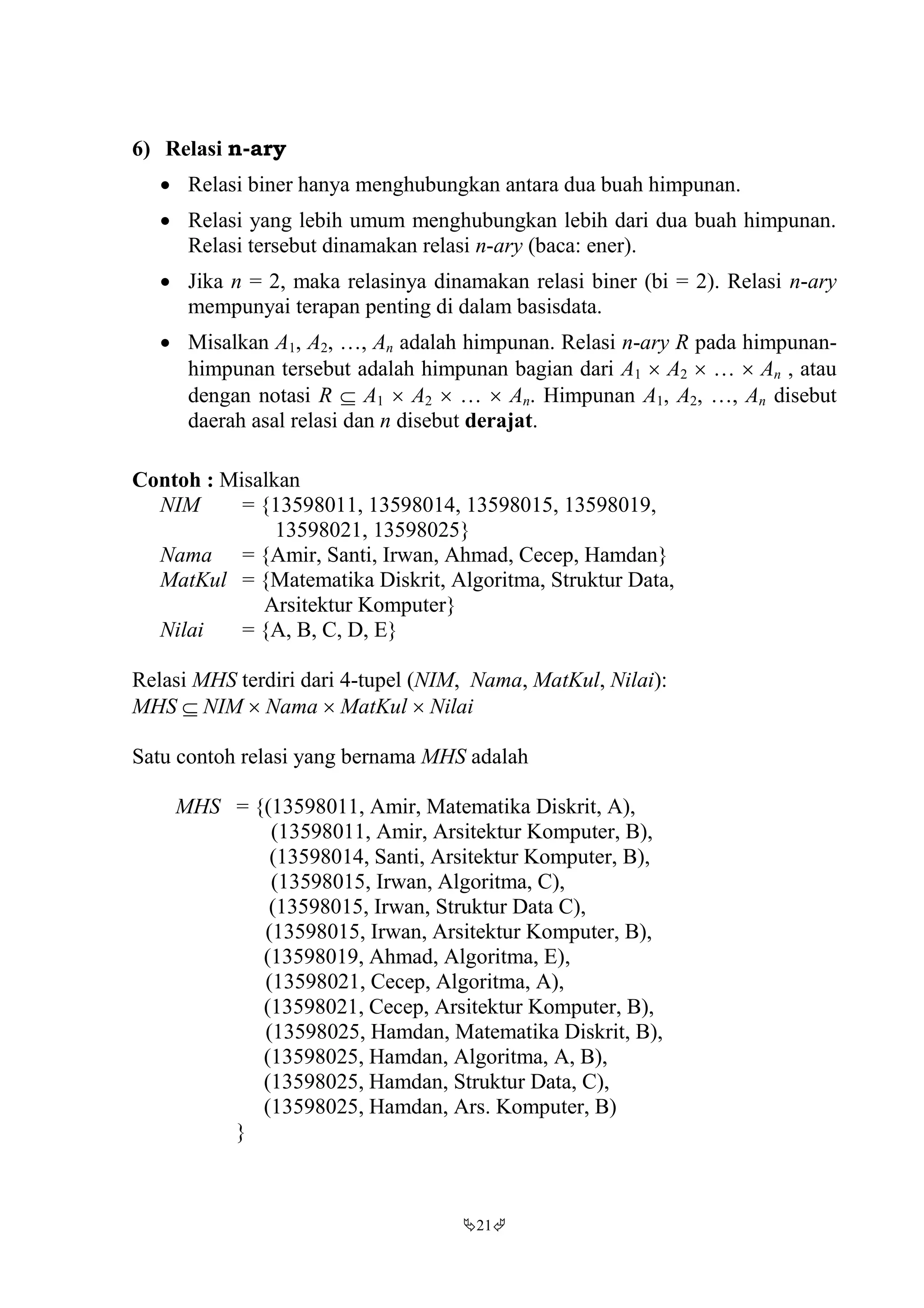 21
6) Relasi n-ary
 Relasi biner hanya menghubungkan antara dua buah himpunan.
 Relasi yang lebih umum menghubungkan lebih dari dua buah himpunan.
Relasi tersebut dinamakan relasi n-ary (baca: ener).
 Jika n = 2, maka relasinya dinamakan relasi biner (bi = 2). Relasi n-ary
mempunyai terapan penting di dalam basisdata.
 Misalkan A1, A2, …, An adalah himpunan. Relasi n-ary R pada himpunan-
himpunan tersebut adalah himpunan bagian dari A1  A2  …  An , atau
dengan notasi R  A1  A2  …  An. Himpunan A1, A2, …, An disebut
daerah asal relasi dan n disebut derajat.
Contoh : Misalkan
NIM = {13598011, 13598014, 13598015, 13598019,
13598021, 13598025}
Nama = {Amir, Santi, Irwan, Ahmad, Cecep, Hamdan}
MatKul = {Matematika Diskrit, Algoritma, Struktur Data,
Arsitektur Komputer}
Nilai = {A, B, C, D, E}
Relasi MHS terdiri dari 4-tupel (NIM, Nama, MatKul, Nilai):
MHS  NIM  Nama  MatKul  Nilai
Satu contoh relasi yang bernama MHS adalah
MHS = {(13598011, Amir, Matematika Diskrit, A),
(13598011, Amir, Arsitektur Komputer, B),
(13598014, Santi, Arsitektur Komputer, B),
(13598015, Irwan, Algoritma, C),
(13598015, Irwan, Struktur Data C),
(13598015, Irwan, Arsitektur Komputer, B),
(13598019, Ahmad, Algoritma, E),
(13598021, Cecep, Algoritma, A),
(13598021, Cecep, Arsitektur Komputer, B),
(13598025, Hamdan, Matematika Diskrit, B),
(13598025, Hamdan, Algoritma, A, B),
(13598025, Hamdan, Struktur Data, C),
(13598025, Hamdan, Ars. Komputer, B)
}
 