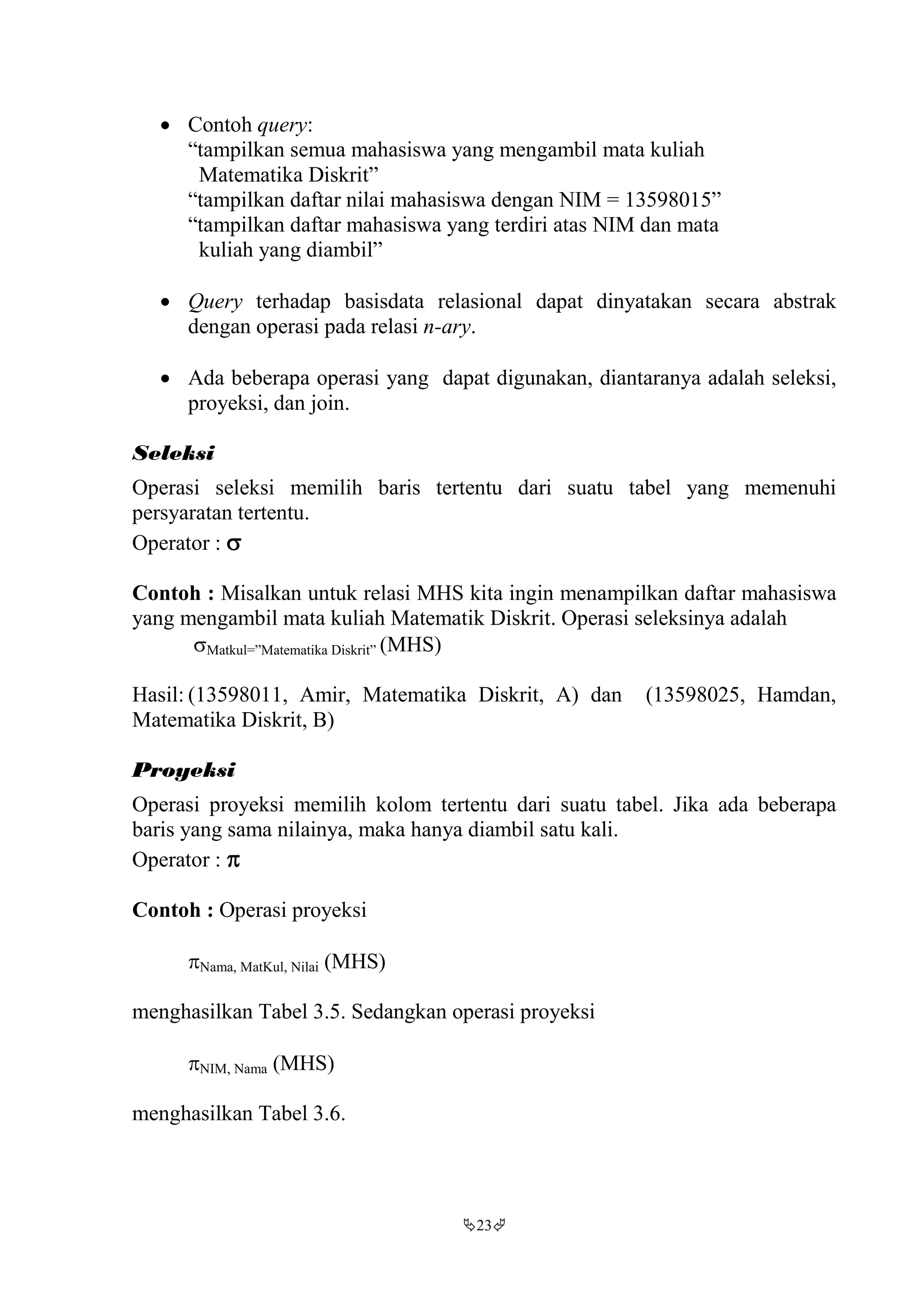 23
 Contoh query:
“tampilkan semua mahasiswa yang mengambil mata kuliah
Matematika Diskrit”
“tampilkan daftar nilai mahasiswa dengan NIM = 13598015”
“tampilkan daftar mahasiswa yang terdiri atas NIM dan mata
kuliah yang diambil”
 Query terhadap basisdata relasional dapat dinyatakan secara abstrak
dengan operasi pada relasi n-ary.
 Ada beberapa operasi yang dapat digunakan, diantaranya adalah seleksi,
proyeksi, dan join.
Seleksi
Operasi seleksi memilih baris tertentu dari suatu tabel yang memenuhi
persyaratan tertentu.
Operator : 
Contoh : Misalkan untuk relasi MHS kita ingin menampilkan daftar mahasiswa
yang mengambil mata kuliah Matematik Diskrit. Operasi seleksinya adalah
Matkul=”Matematika Diskrit” (MHS)
Hasil: (13598011, Amir, Matematika Diskrit, A) dan (13598025, Hamdan,
Matematika Diskrit, B)
Proyeksi
Operasi proyeksi memilih kolom tertentu dari suatu tabel. Jika ada beberapa
baris yang sama nilainya, maka hanya diambil satu kali.
Operator : 
Contoh : Operasi proyeksi
Nama, MatKul, Nilai (MHS)
menghasilkan Tabel 3.5. Sedangkan operasi proyeksi
NIM, Nama (MHS)
menghasilkan Tabel 3.6.
 