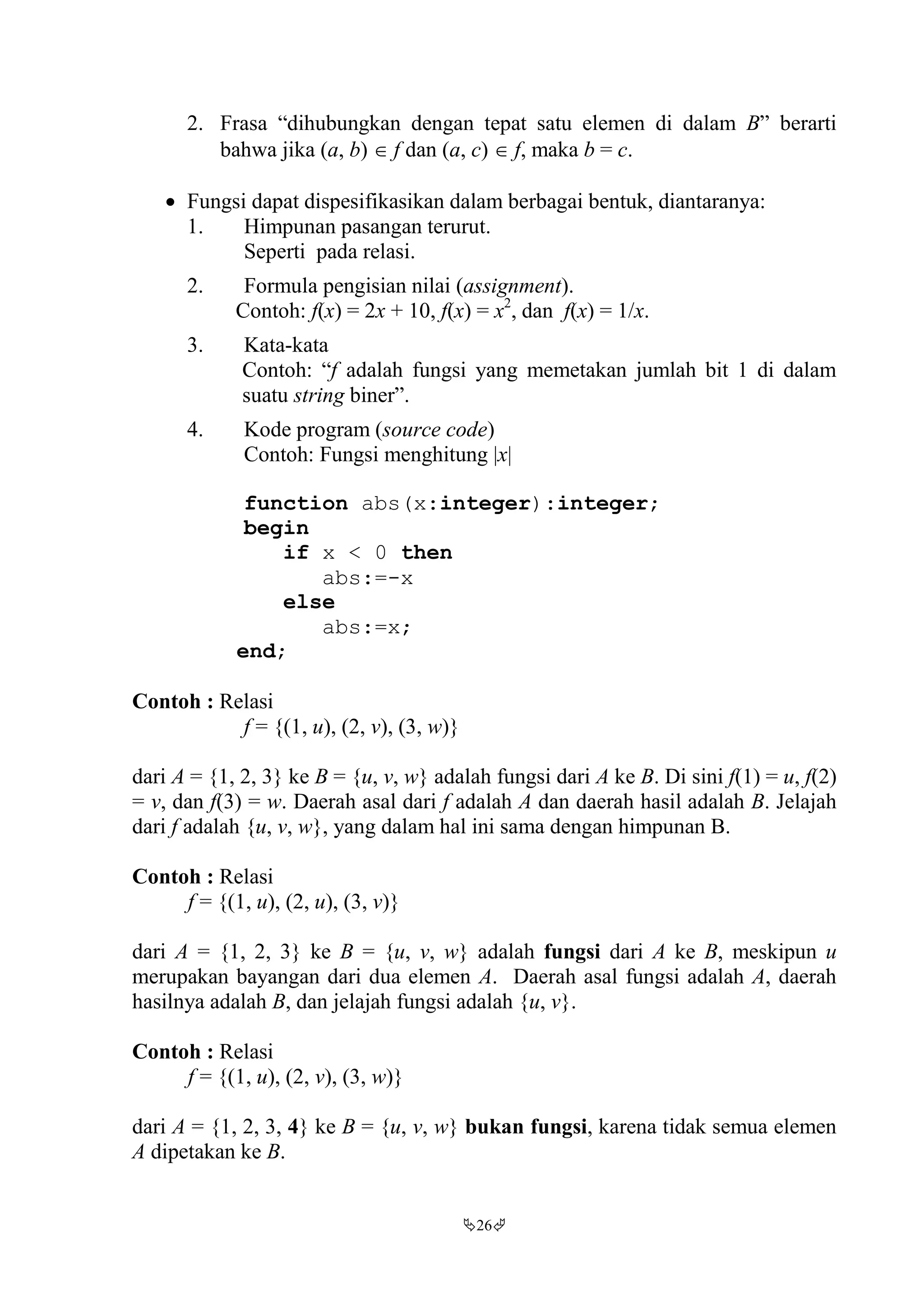 26
2. Frasa “dihubungkan dengan tepat satu elemen di dalam B” berarti
bahwa jika (a, b)  f dan (a, c)  f, maka b = c.
 Fungsi dapat dispesifikasikan dalam berbagai bentuk, diantaranya:
1. Himpunan pasangan terurut.
Seperti pada relasi.
2. Formula pengisian nilai (assignment).
Contoh: f(x) = 2x + 10, f(x) = x2
, dan f(x) = 1/x.
3. Kata-kata
Contoh: “f adalah fungsi yang memetakan jumlah bit 1 di dalam
suatu string biner”.
4. Kode program (source code)
Contoh: Fungsi menghitung |x|
function abs(x:integer):integer;
begin
if x < 0 then
abs:=-x
else
abs:=x;
end;
Contoh : Relasi
f = {(1, u), (2, v), (3, w)}
dari A = {1, 2, 3} ke B = {u, v, w} adalah fungsi dari A ke B. Di sini f(1) = u, f(2)
= v, dan f(3) = w. Daerah asal dari f adalah A dan daerah hasil adalah B. Jelajah
dari f adalah {u, v, w}, yang dalam hal ini sama dengan himpunan B.
Contoh : Relasi
f = {(1, u), (2, u), (3, v)}
dari A = {1, 2, 3} ke B = {u, v, w} adalah fungsi dari A ke B, meskipun u
merupakan bayangan dari dua elemen A. Daerah asal fungsi adalah A, daerah
hasilnya adalah B, dan jelajah fungsi adalah {u, v}.
Contoh : Relasi
f = {(1, u), (2, v), (3, w)}
dari A = {1, 2, 3, 4} ke B = {u, v, w} bukan fungsi, karena tidak semua elemen
A dipetakan ke B.
 