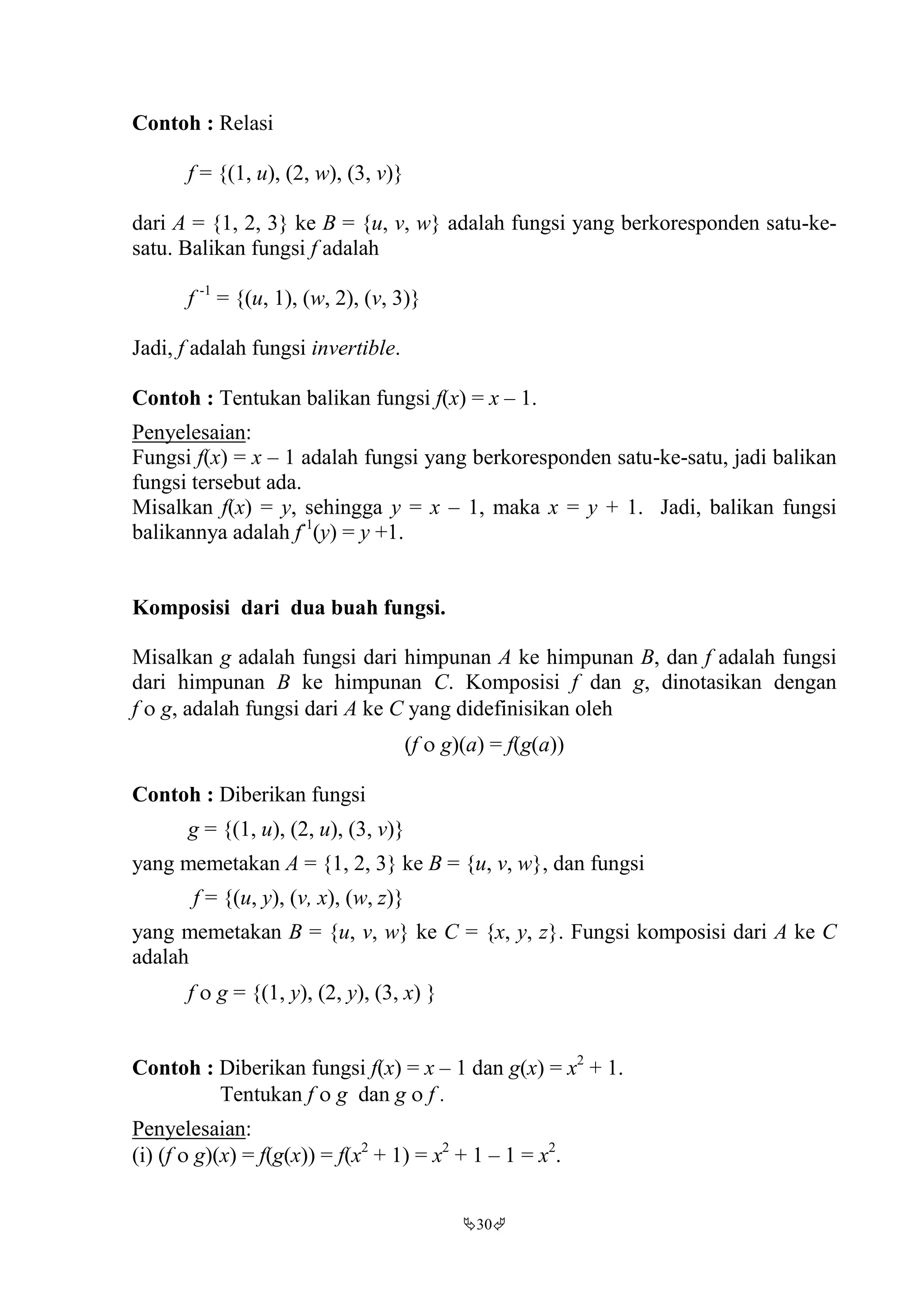 30
Contoh : Relasi
f = {(1, u), (2, w), (3, v)}
dari A = {1, 2, 3} ke B = {u, v, w} adalah fungsi yang berkoresponden satu-ke-
satu. Balikan fungsi f adalah
f -1
= {(u, 1), (w, 2), (v, 3)}
Jadi, f adalah fungsi invertible.
Contoh : Tentukan balikan fungsi f(x) = x – 1.
Penyelesaian:
Fungsi f(x) = x – 1 adalah fungsi yang berkoresponden satu-ke-satu, jadi balikan
fungsi tersebut ada.
Misalkan f(x) = y, sehingga y = x – 1, maka x = y + 1. Jadi, balikan fungsi
balikannya adalah f-1
(y) = y +1.
Komposisi dari dua buah fungsi.
Misalkan g adalah fungsi dari himpunan A ke himpunan B, dan f adalah fungsi
dari himpunan B ke himpunan C. Komposisi f dan g, dinotasikan dengan
f  g, adalah fungsi dari A ke C yang didefinisikan oleh
(f  g)(a) = f(g(a))
Contoh : Diberikan fungsi
g = {(1, u), (2, u), (3, v)}
yang memetakan A = {1, 2, 3} ke B = {u, v, w}, dan fungsi
f = {(u, y), (v, x), (w, z)}
yang memetakan B = {u, v, w} ke C = {x, y, z}. Fungsi komposisi dari A ke C
adalah
f  g = {(1, y), (2, y), (3, x) }
Contoh : Diberikan fungsi f(x) = x – 1 dan g(x) = x2
+ 1.
Tentukan f  g dan g  f .
Penyelesaian:
(i) (f  g)(x) = f(g(x)) = f(x2
+ 1) = x2
+ 1 – 1 = x2
.
 