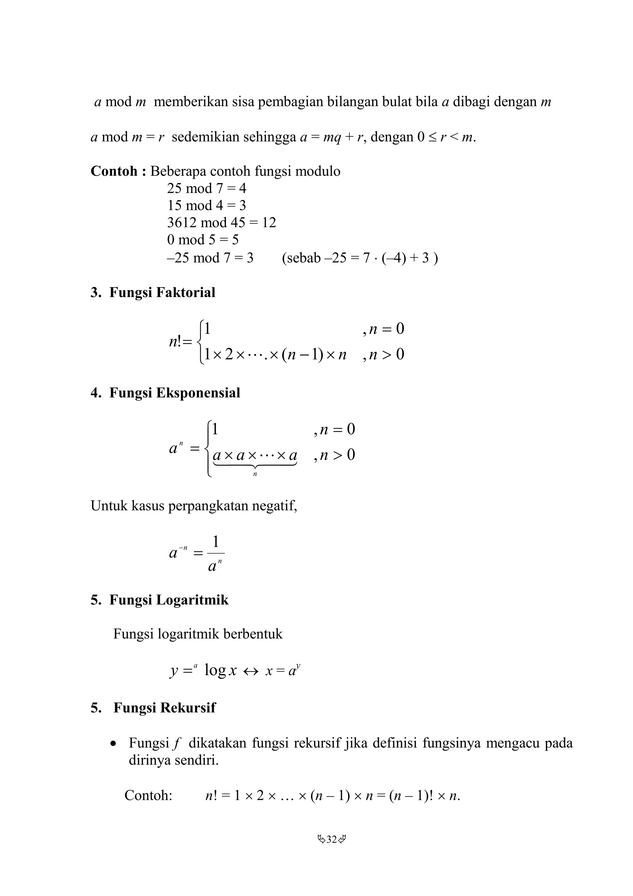32
a mod m memberikan sisa pembagian bilangan bulat bila a dibagi dengan m
a mod m = r sedemikian sehingga a = mq + r, dengan 0  r < m.
Contoh : Beberapa contoh fungsi modulo
25 mod 7 = 4
15 mod 4 = 3
3612 mod 45 = 12
0 mod 5 = 5
–25 mod 7 = 3 (sebab –25 = 7  (–4) + 3 )
3. Fungsi Faktorial






0,)1(.21
0,1
!
nnn
n
n

4. Fungsi Eksponensial






 0,
0,1
naaa
n
a
n
n
 
Untuk kasus perpangkatan negatif,
n
n
a
a
1

5. Fungsi Logaritmik
Fungsi logaritmik berbentuk
xy a
log  x = ay
5. Fungsi Rekursif
 Fungsi f dikatakan fungsi rekursif jika definisi fungsinya mengacu pada
dirinya sendiri.
Contoh: n! = 1  2  …  (n – 1)  n = (n – 1)!  n.
 