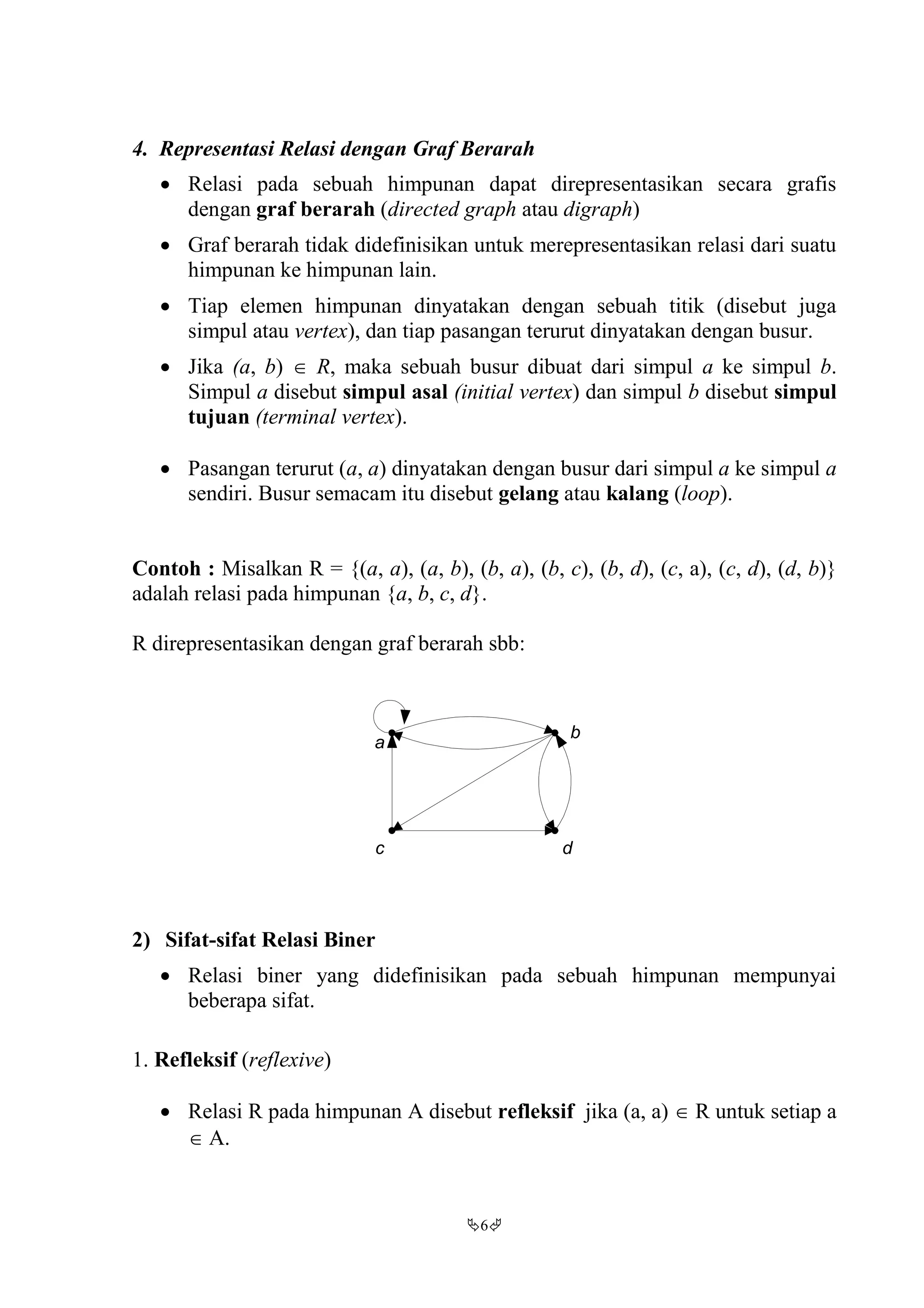 6
4. Representasi Relasi dengan Graf Berarah
 Relasi pada sebuah himpunan dapat direpresentasikan secara grafis
dengan graf berarah (directed graph atau digraph)
 Graf berarah tidak didefinisikan untuk merepresentasikan relasi dari suatu
himpunan ke himpunan lain.
 Tiap elemen himpunan dinyatakan dengan sebuah titik (disebut juga
simpul atau vertex), dan tiap pasangan terurut dinyatakan dengan busur.
 Jika (a, b)  R, maka sebuah busur dibuat dari simpul a ke simpul b.
Simpul a disebut simpul asal (initial vertex) dan simpul b disebut simpul
tujuan (terminal vertex).
 Pasangan terurut (a, a) dinyatakan dengan busur dari simpul a ke simpul a
sendiri. Busur semacam itu disebut gelang atau kalang (loop).
Contoh : Misalkan R = {(a, a), (a, b), (b, a), (b, c), (b, d), (c, a), (c, d), (d, b)}
adalah relasi pada himpunan {a, b, c, d}.
R direpresentasikan dengan graf berarah sbb:
2) Sifat-sifat Relasi Biner
 Relasi biner yang didefinisikan pada sebuah himpunan mempunyai
beberapa sifat.
1. Refleksif (reflexive)
 Relasi R pada himpunan A disebut refleksif jika (a, a)  R untuk setiap a
 A.
a
b
c d
 