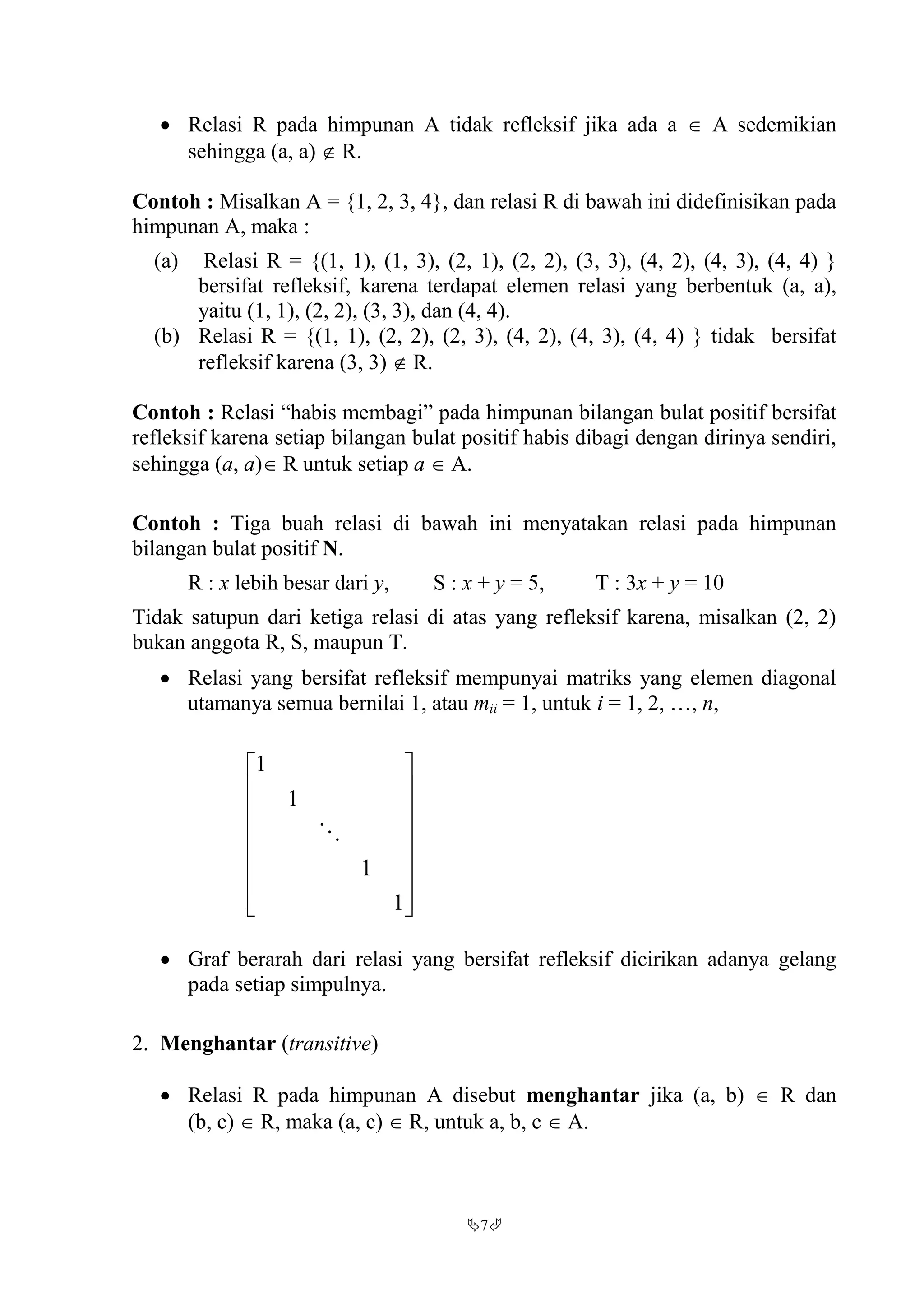 7
 Relasi R pada himpunan A tidak refleksif jika ada a  A sedemikian
sehingga (a, a)  R.
Contoh : Misalkan A = {1, 2, 3, 4}, dan relasi R di bawah ini didefinisikan pada
himpunan A, maka :
(a) Relasi R = {(1, 1), (1, 3), (2, 1), (2, 2), (3, 3), (4, 2), (4, 3), (4, 4) }
bersifat refleksif, karena terdapat elemen relasi yang berbentuk (a, a),
yaitu (1, 1), (2, 2), (3, 3), dan (4, 4).
(b) Relasi R = {(1, 1), (2, 2), (2, 3), (4, 2), (4, 3), (4, 4) } tidak bersifat
refleksif karena (3, 3)  R.
Contoh : Relasi “habis membagi” pada himpunan bilangan bulat positif bersifat
refleksif karena setiap bilangan bulat positif habis dibagi dengan dirinya sendiri,
sehingga (a, a) R untuk setiap a  A.
Contoh : Tiga buah relasi di bawah ini menyatakan relasi pada himpunan
bilangan bulat positif N.
R : x lebih besar dari y, S : x + y = 5, T : 3x + y = 10
Tidak satupun dari ketiga relasi di atas yang refleksif karena, misalkan (2, 2)
bukan anggota R, S, maupun T.
 Relasi yang bersifat refleksif mempunyai matriks yang elemen diagonal
utamanya semua bernilai 1, atau mii = 1, untuk i = 1, 2, …, n,
















1
1
1
1

 Graf berarah dari relasi yang bersifat refleksif dicirikan adanya gelang
pada setiap simpulnya.
2. Menghantar (transitive)
 Relasi R pada himpunan A disebut menghantar jika (a, b)  R dan
(b, c)  R, maka (a, c)  R, untuk a, b, c  A.
 
