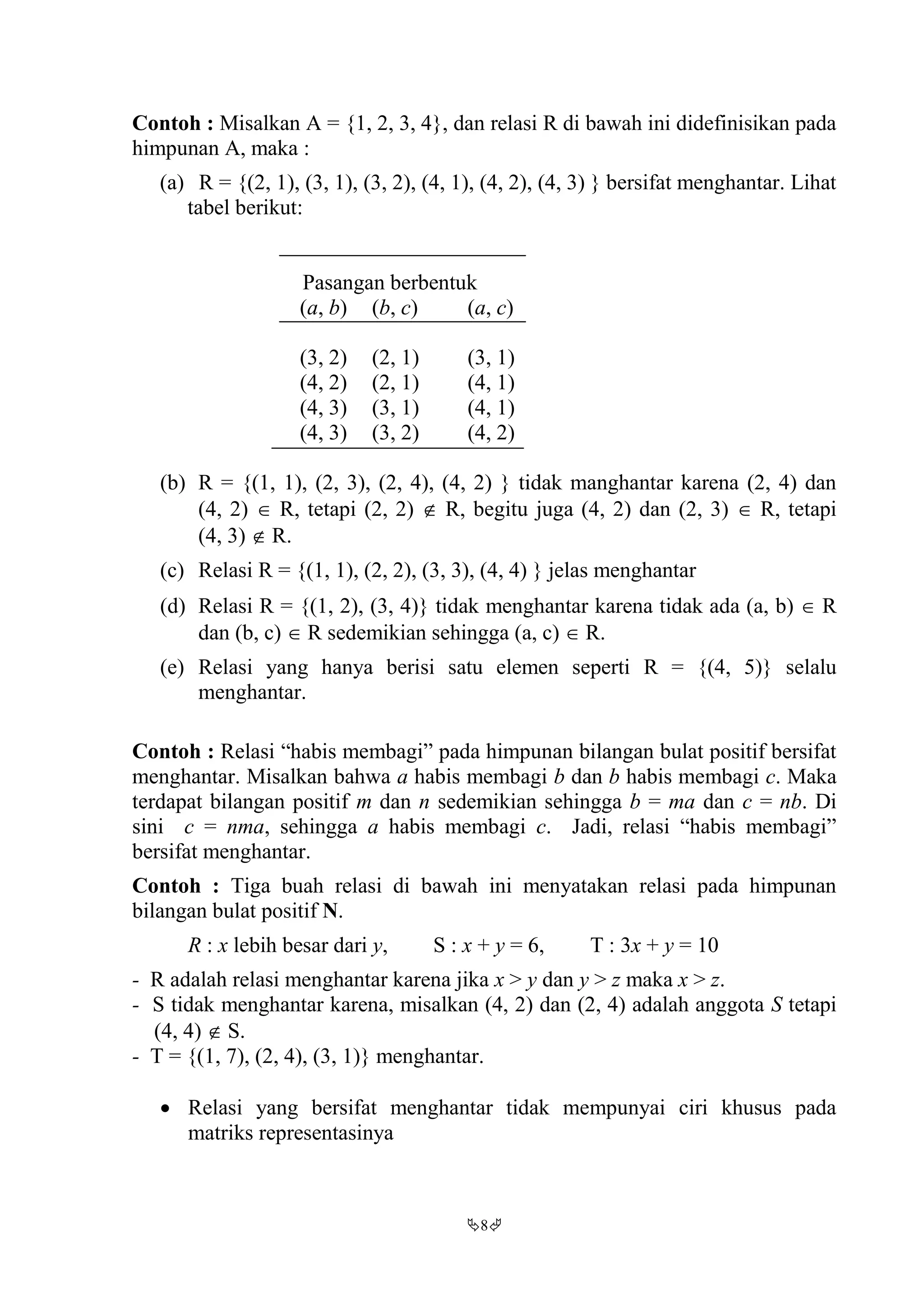 8
Contoh : Misalkan A = {1, 2, 3, 4}, dan relasi R di bawah ini didefinisikan pada
himpunan A, maka :
(a) R = {(2, 1), (3, 1), (3, 2), (4, 1), (4, 2), (4, 3) } bersifat menghantar. Lihat
tabel berikut:
Pasangan berbentuk
(a, b) (b, c) (a, c)
(3, 2) (2, 1) (3, 1)
(4, 2) (2, 1) (4, 1)
(4, 3) (3, 1) (4, 1)
(4, 3) (3, 2) (4, 2)
(b) R = {(1, 1), (2, 3), (2, 4), (4, 2) } tidak manghantar karena (2, 4) dan
(4, 2)  R, tetapi (2, 2)  R, begitu juga (4, 2) dan (2, 3)  R, tetapi
(4, 3)  R.
(c) Relasi R = {(1, 1), (2, 2), (3, 3), (4, 4) } jelas menghantar
(d) Relasi R = {(1, 2), (3, 4)} tidak menghantar karena tidak ada (a, b)  R
dan (b, c)  R sedemikian sehingga (a, c)  R.
(e) Relasi yang hanya berisi satu elemen seperti R = {(4, 5)} selalu
menghantar.
Contoh : Relasi “habis membagi” pada himpunan bilangan bulat positif bersifat
menghantar. Misalkan bahwa a habis membagi b dan b habis membagi c. Maka
terdapat bilangan positif m dan n sedemikian sehingga b = ma dan c = nb. Di
sini c = nma, sehingga a habis membagi c. Jadi, relasi “habis membagi”
bersifat menghantar.
Contoh : Tiga buah relasi di bawah ini menyatakan relasi pada himpunan
bilangan bulat positif N.
R : x lebih besar dari y, S : x + y = 6, T : 3x + y = 10
- R adalah relasi menghantar karena jika x > y dan y > z maka x > z.
- S tidak menghantar karena, misalkan (4, 2) dan (2, 4) adalah anggota S tetapi
(4, 4)  S.
- T = {(1, 7), (2, 4), (3, 1)} menghantar.
 Relasi yang bersifat menghantar tidak mempunyai ciri khusus pada
matriks representasinya
 