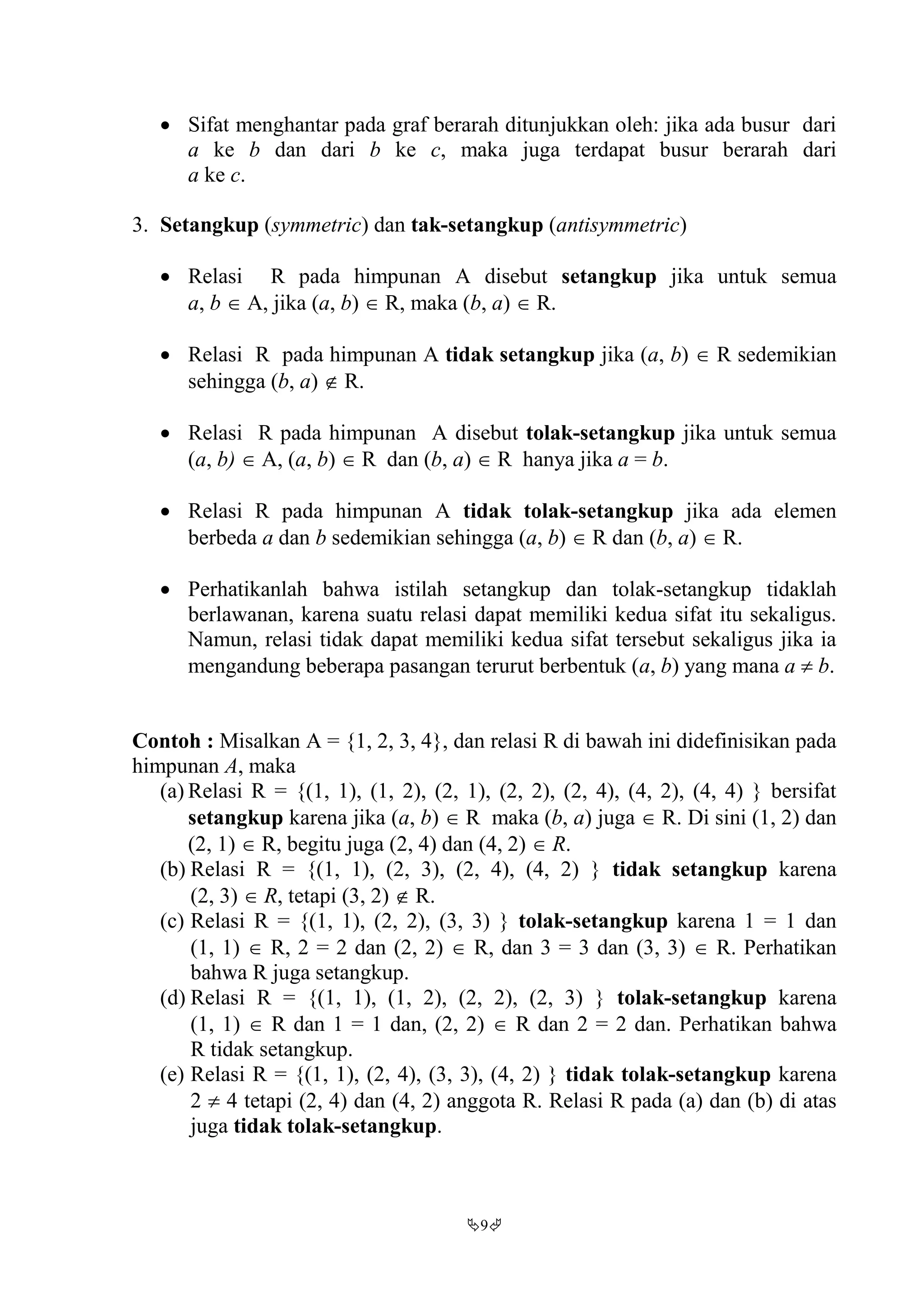 9
 Sifat menghantar pada graf berarah ditunjukkan oleh: jika ada busur dari
a ke b dan dari b ke c, maka juga terdapat busur berarah dari
a ke c.
3. Setangkup (symmetric) dan tak-setangkup (antisymmetric)
 Relasi R pada himpunan A disebut setangkup jika untuk semua
a, b  A, jika (a, b)  R, maka (b, a)  R.
 Relasi R pada himpunan A tidak setangkup jika (a, b)  R sedemikian
sehingga (b, a)  R.
 Relasi R pada himpunan A disebut tolak-setangkup jika untuk semua
(a, b)  A, (a, b)  R dan (b, a)  R hanya jika a = b.
 Relasi R pada himpunan A tidak tolak-setangkup jika ada elemen
berbeda a dan b sedemikian sehingga (a, b)  R dan (b, a)  R.
 Perhatikanlah bahwa istilah setangkup dan tolak-setangkup tidaklah
berlawanan, karena suatu relasi dapat memiliki kedua sifat itu sekaligus.
Namun, relasi tidak dapat memiliki kedua sifat tersebut sekaligus jika ia
mengandung beberapa pasangan terurut berbentuk (a, b) yang mana a  b.
Contoh : Misalkan A = {1, 2, 3, 4}, dan relasi R di bawah ini didefinisikan pada
himpunan A, maka
(a) Relasi R = {(1, 1), (1, 2), (2, 1), (2, 2), (2, 4), (4, 2), (4, 4) } bersifat
setangkup karena jika (a, b)  R maka (b, a) juga  R. Di sini (1, 2) dan
(2, 1)  R, begitu juga (2, 4) dan (4, 2)  R.
(b) Relasi R = {(1, 1), (2, 3), (2, 4), (4, 2) } tidak setangkup karena
(2, 3)  R, tetapi (3, 2)  R.
(c) Relasi R = {(1, 1), (2, 2), (3, 3) } tolak-setangkup karena 1 = 1 dan
(1, 1)  R, 2 = 2 dan (2, 2)  R, dan 3 = 3 dan (3, 3)  R. Perhatikan
bahwa R juga setangkup.
(d) Relasi R = {(1, 1), (1, 2), (2, 2), (2, 3) } tolak-setangkup karena
(1, 1)  R dan 1 = 1 dan, (2, 2)  R dan 2 = 2 dan. Perhatikan bahwa
R tidak setangkup.
(e) Relasi R = {(1, 1), (2, 4), (3, 3), (4, 2) } tidak tolak-setangkup karena
2  4 tetapi (2, 4) dan (4, 2) anggota R. Relasi R pada (a) dan (b) di atas
juga tidak tolak-setangkup.
 