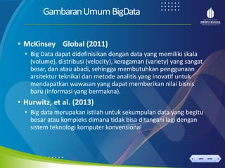 < >
MENU AKHIRI
← →
MENU AKHIRI
GambaranUmumBigData
• McKinsey Global (2011)
• Big Data dapat didefinisikan dengan data yang memiliki skala
(volume), distribusi (velocity), keragaman (variety) yang sangat
besar, dan atau abadi, sehingga membutuhkan penggunaan
arsitektur teknikal dan metode analitis yang inovatif untuk
mendapatkan wawasan yang dapat memberikan nilai bisnis
baru (informasi yang bermakna).
• Hurwitz, et al. (2013)
• Big data merupakan istilah untuk sekumpulan data yang begitu
besar atau kompleks dimana tidak bisa ditangani lagi dengan
sistem teknologi komputer konvensional
 