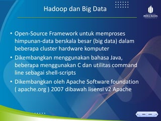 < >
MENU AKHIRI
← →
MENU AKHIRI
Hadoop dan Big Data
• Open-Source Framework untuk memproses
himpunan-data berskala besar (big data) dalam
beberapa cluster hardware komputer
• Dikembangkan menggunakan bahasa Java,
beberapa menggunakan C dan utilitas command
line sebagai shell-scripts
• Dikembangkan oleh Apache Software foundation
( apache.org ) 2007 dibawah lisensi v2 Apache
 