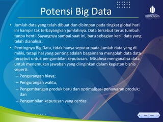 < >
MENU AKHIRI
← →
MENU AKHIRI
Potensi Big Data
• Jumlah data yang telah dibuat dan disimpan pada tingkat global hari
ini hampir tak terbayangkan jumlahnya. Data tersebut terus tumbuh
tanpa henti. Sayangnya sampai saat ini, baru sebagian kecil data yang
telah dianalisis.
• Pentingnya Big Data, tidak hanya seputar pada jumlah data yang di
miliki, tetapi hal yang penting adalah bagaimana mengolah data data
tersebut untuk pengambilan keputusan. Misalnya menganalisa data
untuk menemukan jawaban yang diinginkan dalam kegiatan bisnis
seperti:
– Pengurangan biaya;
– Pengurangan waktu;
– Pengembangan produk baru dan optimalisasi penawaran produk;
dan
– Pengambilan keputusan yang cerdas.
 