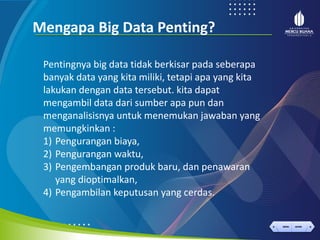 < >
MENU AKHIRI
← →
MENU AKHIRI
Mengapa Big Data Penting?
Pentingnya big data tidak berkisar pada seberapa
banyak data yang kita miliki, tetapi apa yang kita
lakukan dengan data tersebut. kita dapat
mengambil data dari sumber apa pun dan
menganalisisnya untuk menemukan jawaban yang
memungkinkan :
1) Pengurangan biaya,
2) Pengurangan waktu,
3) Pengembangan produk baru, dan penawaran
yang dioptimalkan,
4) Pengambilan keputusan yang cerdas.
 