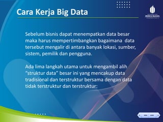 < >
MENU AKHIRI
← →
MENU AKHIRI
Cara Kerja Big Data
Sebelum bisnis dapat menempatkan data besar
maka harus mempertimbangkan bagaimana data
tersebut mengalir di antara banyak lokasi, sumber,
sistem, pemilik dan pengguna.
Ada lima langkah utama untuk mengambil alih
“struktur data” besar ini yang mencakup data
tradisional dan terstruktur bersama dengan data
tidak terstruktur dan terstruktur:
 