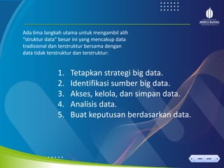 < >
MENU AKHIRI
← →
MENU AKHIRI
1. Tetapkan strategi big data.
2. Identifikasi sumber big data.
3. Akses, kelola, dan simpan data.
4. Analisis data.
5. Buat keputusan berdasarkan data.
Ada lima langkah utama untuk mengambil alih
“struktur data” besar ini yang mencakup data
tradisional dan terstruktur bersama dengan
data tidak terstruktur dan terstruktur:
 