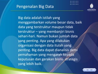 < >
MENU AKHIRI
← →
MENU AKHIRI
Big data adalah istilah yang
menggambarkan volume besar data, baik
data yang terstruktur maupun tidak
terstruktur – yang membanjiri bisnis
sehari-hari. Namun bukan jumlah data
yang penting. Apa yang dilakukan
organisasi dengan data itulah yang
penting. Big data dapat dianalisis demi
pemahaman yang mengarah kepada
keputusan dan gerakan bisnis strategis
yang lebih baik.
Pengenalan Big Data
 