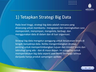 < >
MENU AKHIRI
← →
MENU AKHIRI
1) Tetapkan Strategi Big Data
Pada level tinggi, strategi big data adalah rencana yang
dirancang untuk membantu mengawasi dan meningkatkan cara
memperoleh, menyimpan, mengelola, berbagi, dan
menggunakan data di dalam dan di luar organisasi.
Strategi big data mengatur panggung untuk kesuksesan bisnis di
tengah banyaknya data. Ketika mengembangkan strategi,
penting untuk mempertimbangkan tujuan dan inisiatif bisnis dan
teknologi yang ada - dan di masa depan. Ini panggilan untuk
memperlakukan big data seperti aset bisnis berharga lainnya
daripada hanya produk sampingan aplikasi.
 