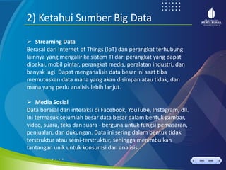 < >
MENU AKHIRI
← →
MENU AKHIRI
2) Ketahui Sumber Big Data
➢ Streaming Data
Berasal dari Internet of Things (IoT) dan perangkat terhubung
lainnya yang mengalir ke sistem TI dari perangkat yang dapat
dipakai, mobil pintar, perangkat medis, peralatan industri, dan
banyak lagi. Dapat menganalisis data besar ini saat tiba
memutuskan data mana yang akan disimpan atau tidak, dan
mana yang perlu analisis lebih lanjut.
➢ Media Sosial
Data berasal dari interaksi di Facebook, YouTube, Instagram, dll.
Ini termasuk sejumlah besar data besar dalam bentuk gambar,
video, suara, teks dan suara - berguna untuk fungsi pemasaran,
penjualan, dan dukungan. Data ini sering dalam bentuk tidak
terstruktur atau semi-terstruktur, sehingga menimbulkan
tantangan unik untuk konsumsi dan analisis.
 