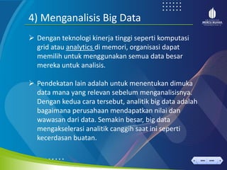 < >
MENU AKHIRI
← →
MENU AKHIRI
4) Menganalisis Big Data
➢ Dengan teknologi kinerja tinggi seperti komputasi
grid atau analytics di memori, organisasi dapat
memilih untuk menggunakan semua data besar
mereka untuk analisis.
➢ Pendekatan lain adalah untuk menentukan dimuka
data mana yang relevan sebelum menganalisisnya.
Dengan kedua cara tersebut, analitik big data adalah
bagaimana perusahaan mendapatkan nilai dan
wawasan dari data. Semakin besar, big data
mengakselerasi analitik canggih saat ini seperti
kecerdasan buatan.
 