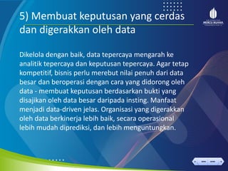 < >
MENU AKHIRI
← →
MENU AKHIRI
5) Membuat keputusan yang cerdas
dan digerakkan oleh data
Dikelola dengan baik, data tepercaya mengarah ke
analitik tepercaya dan keputusan tepercaya. Agar tetap
kompetitif, bisnis perlu merebut nilai penuh dari data
besar dan beroperasi dengan cara yang didorong oleh
data - membuat keputusan berdasarkan bukti yang
disajikan oleh data besar daripada insting. Manfaat
menjadi data-driven jelas. Organisasi yang digerakkan
oleh data berkinerja lebih baik, secara operasional
lebih mudah diprediksi, dan lebih menguntungkan.
 