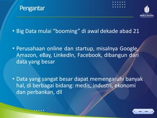 < >
MENU AKHIRI
← →
MENU AKHIRI
Pengantar
• Big Data mulai “booming” di awal dekade abad 21
• Perusahaan online dan startup, misalnya Google,
Amazon, eBay, LinkedIn, Facebook, dibangun dari
data yang besar
• Data yang sangat besar dapat memengaruhi banyak
hal, di berbagai bidang: medis, industri, ekonomi
dan perbankan, dll
 
